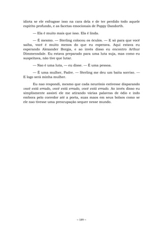 ~ 189 ~
idiota se ele esfragsse isso na cara dela e de ter perdido todo aquele
espírito profundo, e as facetas emocionais de Poppy Dandorth.
— Ela é muito mais que isso. Ela é linda.
— É mesmo. — Sterling colocou os óculos. — E só para que você
saiba, você é muito menos do que eu esperava. Aqui estava eu
esperando Alexander Borgia, e ao invés disso eu encontro Arthur
Dimmensdale. Eu estava preparado para uma luta suja, mas como eu
suspeitava, não tive que lutar.
— Nao é uma luta, — eu disse. — É uma pessoa.
— É uma mulher, Padre. — Sterling me deu um baita sorriso. —
E logo será minha mulher.
Eu nao respondi, mesmo que cada neurônio estivesse disparando
você está errado, você está errado, você está errado. Ao invés disso eu
simplismente assisti ele me atirando várias palavras de ódio e indo
embora pelo corredor até a porta, suas maos em seus bolsos como se
ele nao tivesse uma preocupação sequer nesse mundo.
 