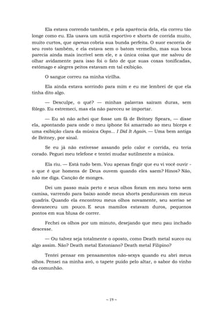 ~ 19 ~
Ela estava correndo também, e pela aparência dela, ela correu tão
longe como eu. Ela usava um sutiã esportivo e shorts de corrida muito,
muito curtos, que apenas cobria sua bunda perfeita. O suor escorria de
seu rosto também, e ela estava sem o batom vermelho, mas sua boca
parecia ainda mais incrível sem ele, e a única coisa que me salvou de
olhar avidamente para isso foi o fato de que suas coxas tonificadas,
estômago e alegres peitos estavam em tal exibição.
O sangue correu na minha virilha.
Ela ainda estava sorrindo para mim e eu me lembrei de que ela
tinha dito algo.
— Desculpe, o quê? — minhas palavras saíram duras, sem
fôlego. Eu estremeci, mas ela não pareceu se importar.
— Eu só não achei que fosse um fã de Britney Spears, — disse
ela, apontando para onde o meu iphone foi amarrado ao meu bíceps e
uma exibição clara da música Oops... I Did It Again. — Uma bem antiga
de Britney, por sinal.
Se eu já não estivesse assando pelo calor e corrida, eu teria
corado. Peguei meu telefone e tentei mudar sutilmente a música.
Ela riu. — Está tudo bem. Vou apenas fingir que eu vi você ouvir -
o que é que homens de Deus ouvem quando eles saem? Hinos? Não,
não me diga. Canção de monges.
Dei um passo mais perto e seus olhos foram em meu torso sem
camisa, varrendo para baixo aonde meus shorts penduravam em meus
quadris. Quando ela encontrou meus olhos novamente, seu sorriso se
desvaneceu um pouco. E seus mamilos estavam duros, pequenos
pontos em sua blusa de correr.
Fechei os olhos por um minuto, desejando que meu pau inchado
descesse.
— Ou talvez seja totalmente o oposto, como Death metal sueco ou
algo assim. Não? Death metal Estoniano? Death metal Filipino?
Tentei pensar em pensamentos não-sexys quando eu abri meus
olhos. Pensei na minha avó, o tapete puído pelo altar, o sabor do vinho
da comunhão.
 