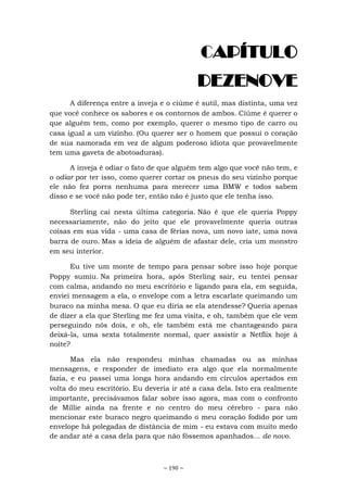 ~ 190 ~
CAPÍTULO
DEZENOVE
A diferença entre a inveja e o ciúme é sutil, mas distinta, uma vez
que você conhece os sabores e os contornos de ambos. Ciúme é querer o
que alguém tem, como por exemplo, querer o mesmo tipo de carro ou
casa igual a um vizinho. (Ou querer ser o homem que possui o coração
de sua namorada em vez de algum poderoso idiota que provavelmente
tem uma gaveta de abotoaduras).
A inveja é odiar o fato de que alguém tem algo que você não tem, e
o odiar por ter isso, como querer cortar os pneus do seu vizinho porque
ele não fez porra nenhuma para merecer uma BMW e todos sabem
disso e se você não pode ter, então não é justo que ele tenha isso.
Sterling cai nesta última categoria. Não é que ele queria Poppy
necessariamente, não do jeito que ele provavelmente queria outras
coisas em sua vida - uma casa de férias nova, um novo iate, uma nova
barra de ouro. Mas a ideia de alguém de afastar dele, cria um monstro
em seu interior.
Eu tive um monte de tempo para pensar sobre isso hoje porque
Poppy sumiu. Na primeira hora, após Sterling sair, eu tentei pensar
com calma, andando no meu escritório e ligando para ela, em seguida,
enviei mensagem a ela, o envelope com a letra escarlate queimando um
buraco na minha mesa. O que eu diria se ela atendesse? Queria apenas
de dizer a ela que Sterling me fez uma visita, e oh, também que ele vem
perseguindo nós dois, e oh, ele também está me chantageando para
deixá-la, uma sexta totalmente normal, quer assistir a Netflix hoje à
noite?
Mas ela não respondeu minhas chamadas ou as minhas
mensagens, e responder de imediato era algo que ela normalmente
fazia, e eu passei uma longa hora andando em círculos apertados em
volta do meu escritório. Eu deveria ir até a casa dela. Isto era realmente
importante, precisávamos falar sobre isso agora, mas com o confronto
de Millie ainda na frente e no centro do meu cérebro - para não
mencionar este buraco negro queimando o meu coração fodido por um
envelope há polegadas de distância de mim - eu estava com muito medo
de andar até a casa dela para que não fôssemos apanhados... de novo.
 