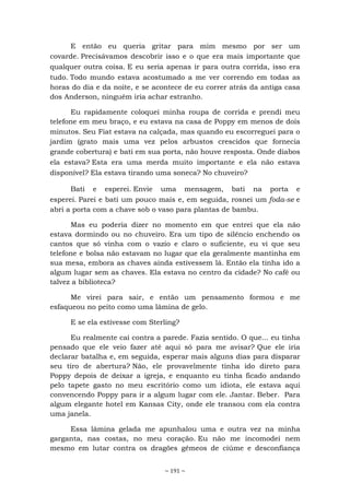 ~ 191 ~
E então eu queria gritar para mim mesmo por ser um
covarde. Precisávamos descobrir isso e o que era mais importante que
qualquer outra coisa. E eu seria apenas ir para outra corrida, isso era
tudo. Todo mundo estava acostumado a me ver correndo em todas as
horas do dia e da noite, e se acontece de eu correr atrás da antiga casa
dos Anderson, ninguém iria achar estranho.
Eu rapidamente coloquei minha roupa de corrida e prendi meu
telefone em meu braço, e eu estava na casa de Poppy em menos de dois
minutos. Seu Fiat estava na calçada, mas quando eu escorreguei para o
jardim (grato mais uma vez pelos arbustos crescidos que fornecia
grande cobertura) e bati em sua porta, não houve resposta. Onde diabos
ela estava? Esta era uma merda muito importante e ela não estava
disponível? Ela estava tirando uma soneca? No chuveiro?
Bati e esperei. Envie uma mensagem, bati na porta e
esperei. Parei e bati um pouco mais e, em seguida, rosnei um foda-se e
abri a porta com a chave sob o vaso para plantas de bambu.
Mas eu poderia dizer no momento em que entrei que ela não
estava dormindo ou no chuveiro. Era um tipo de silêncio enchendo os
cantos que só vinha com o vazio e claro o suficiente, eu vi que seu
telefone e bolsa não estavam no lugar que ela geralmente mantinha em
sua mesa, embora as chaves ainda estivessem lá. Então ela tinha ido a
algum lugar sem as chaves. Ela estava no centro da cidade? No café ou
talvez a biblioteca?
Me virei para sair, e então um pensamento formou e me
esfaqueou no peito como uma lâmina de gelo.
E se ela estivesse com Sterling?
Eu realmente caí contra a parede. Fazia sentido. O que... eu tinha
pensado que ele veio fazer até aqui só para me avisar? Que ele iria
declarar batalha e, em seguida, esperar mais alguns dias para disparar
seu tiro de abertura? Não, ele provavelmente tinha ido direto para
Poppy depois de deixar a igreja, e enquanto eu tinha ficado andando
pelo tapete gasto no meu escritório como um idiota, ele estava aqui
convencendo Poppy para ir a algum lugar com ele. Jantar. Beber. Para
algum elegante hotel em Kansas City, onde ele transou com ela contra
uma janela.
Essa lâmina gelada me apunhalou uma e outra vez na minha
garganta, nas costas, no meu coração. Eu não me incomodei nem
mesmo em lutar contra os dragões gêmeos de ciúme e desconfiança
 
