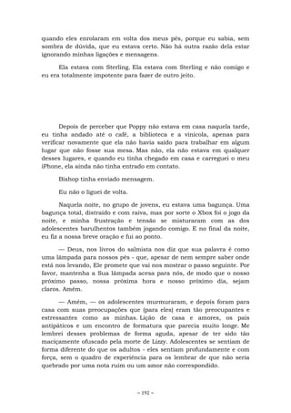 ~ 192 ~
quando eles enrolaram em volta dos meus pés, porque eu sabia, sem
sombra de dúvida, que eu estava certo. Não há outra razão dela estar
ignorando minhas ligações e mensagens.
Ela estava com Sterling. Ela estava com Sterling e não comigo e
eu era totalmente impotente para fazer de outro jeito.
Depois de perceber que Poppy não estava em casa naquela tarde,
eu tinha andado até o café, a biblioteca e a vinícola, apenas para
verificar novamente que ela não havia saído para trabalhar em algum
lugar que não fosse sua mesa. Mas não, ela não estava em qualquer
desses lugares, e quando eu tinha chegado em casa e carreguei o meu
iPhone, ela ainda não tinha entrado em contato.
Bishop tinha enviado mensagem.
Eu não o liguei de volta.
Naquela noite, no grupo de jovens, eu estava uma bagunça. Uma
bagunça total, distraído e com raiva, mas por sorte o Xbox foi o jogo da
noite, e minha frustração e tensão se misturaram com as dos
adolescentes barulhentos também jogando comigo. E no final da noite,
eu fiz a nossa breve oração e fui ao ponto.
— Deus, nos livros do salmista nos diz que sua palavra é como
uma lâmpada para nossos pés - que, apesar de nem sempre saber onde
está nos levando, Ele promete que vai nos mostrar o passo seguinte. Por
favor, mantenha a Sua lâmpada acesa para nós, de modo que o nosso
próximo passo, nossa próxima hora e nosso próximo dia, sejam
claros. Amém.
— Amém, — os adolescentes murmuraram, e depois foram para
casa com suas preocupações que (para eles) eram tão preocupantes e
estressantes como as minhas. Lição de casa e amores, os pais
antipáticos e um encontro de formatura que parecia muito longe. Me
lembrei desses problemas de forma aguda, apesar de ter sido tão
maciçamente ofuscado pela morte de Lizzy. Adolescentes se sentiam de
forma diferente do que os adultos - eles sentiam profundamente e com
força, sem o quadro de experiência para os lembrar de que não seria
quebrado por uma nota ruim ou um amor não correspondido.
 