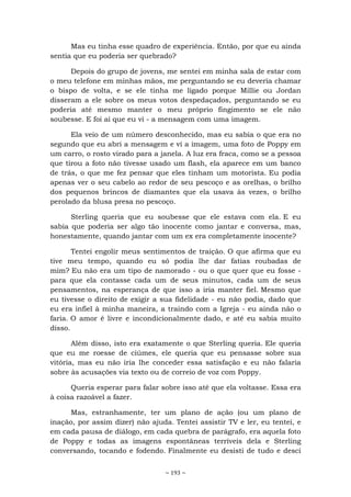 ~ 193 ~
Mas eu tinha esse quadro de experiência. Então, por que eu ainda
sentia que eu poderia ser quebrado?
Depois do grupo de jovens, me sentei em minha sala de estar com
o meu telefone em minhas mãos, me perguntando se eu deveria chamar
o bispo de volta, e se ele tinha me ligado porque Millie ou Jordan
disseram a ele sobre os meus votos despedaçados, perguntando se eu
poderia até mesmo manter o meu próprio fingimento se ele não
soubesse. E foi aí que eu vi - a mensagem com uma imagem.
Ela veio de um número desconhecido, mas eu sabia o que era no
segundo que eu abri a mensagem e vi a imagem, uma foto de Poppy em
um carro, o rosto virado para a janela. A luz era fraca, como se a pessoa
que tirou a foto não tivesse usado um flash, ela aparece em um banco
de trás, o que me fez pensar que eles tinham um motorista. Eu podia
apenas ver o seu cabelo ao redor de seu pescoço e as orelhas, o brilho
dos pequenos brincos de diamantes que ela usava às vezes, o brilho
perolado da blusa presa no pescoço.
Sterling queria que eu soubesse que ele estava com ela. E eu
sabia que poderia ser algo tão inocente como jantar e conversa, mas,
honestamente, quando jantar com um ex era completamente inocente?
Tentei engolir meus sentimentos de traição. O que afirma que eu
tive meu tempo, quando eu só podia lhe dar fatias roubadas de
mim? Eu não era um tipo de namorado - ou o que quer que eu fosse -
para que ela contasse cada um de seus minutos, cada um de seus
pensamentos, na esperança de que isso a iria manter fiel. Mesmo que
eu tivesse o direito de exigir a sua fidelidade - eu não podia, dado que
eu era infiel à minha maneira, a traindo com a Igreja - eu ainda não o
faria. O amor é livre e incondicionalmente dado, e até eu sabia muito
disso.
Além disso, isto era exatamente o que Sterling queria. Ele queria
que eu me roesse de ciúmes, ele queria que eu pensasse sobre sua
vitória, mas eu não iria lhe conceder essa satisfação e eu não falaria
sobre às acusações via texto ou de correio de voz com Poppy.
Queria esperar para falar sobre isso até que ela voltasse. Essa era
à coisa razoável a fazer.
Mas, estranhamente, ter um plano de ação (ou um plano de
inação, por assim dizer) não ajuda. Tentei assistir TV e ler, eu tentei, e
em cada pausa de diálogo, em cada quebra de parágrafo, era aquela foto
de Poppy e todas as imagens espontâneas terríveis dela e Sterling
conversando, tocando e fodendo. Finalmente eu desisti de tudo e desci
 