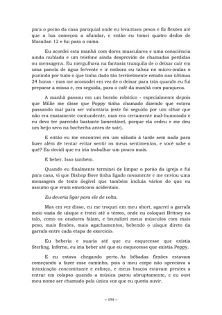 ~ 194 ~
para o porão da casa paroquial onde eu levantava pesos e fiz flexões até
que a lua começou a afundar, e então eu tomei quatro dedos de
Macallan 12 e fui para a cama.
Eu acordei esta manhã com dores musculares e uma consciência
ainda nublada e um telefone ainda desprovido de chamadas perdidas
ou mensagens. Eu mergulhava na fantasia tranquila de o deixar cair em
uma panela de água fervente e ir embora ou talvez no micro-ondas o
punindo por tudo o que tinha dado tão terrivelmente errado nas últimas
24 horas - mas me acomodei em vez de o deixar para trás quando eu fui
preparar a missa e, em seguida, para o café da manhã com panqueca.
A manhã passou em um borrão robótico - especialmente depois
que Millie me disse que Poppy tinha chamado dizendo que estava
passando mal para ser voluntária (este foi seguido por um olhar que
não era exatamente contundente, mas era certamente mal-humorado e
eu devo ter parecido bastante lamentável, porque ela cedeu e me deu
um beijo seco na bochecha antes de sair).
E então eu me encontrei em um sábado à tarde sem nada para
fazer além de tentar evitar sentir os meus sentimentos, e você sabe o
quê? Eu decidi que eu iria trabalhar um pouco mais.
E beber. Isso também.
Quando eu finalmente terminei de limpar o porão da igreja e fui
para casa, vi que Bishop Bove tinha ligado novamente e me enviou uma
mensagem de texto ilegível que também incluía vários do que eu
assumo que eram emoticons acidentais.
Eu deveria ligar para ele de volta.
Mas em vez disso, eu me troquei em meu short, agarrei a garrafa
meio vazia de uísque e trotei até o térreo, onde eu coloquei Britney no
talo, como os oradores falam, e brutalizei meus músculos com mais
peso, mais flexões, mais agachamentos, bebendo o uísque direto da
garrafa entre cada etapa de exercício.
Eu beberia e suaria até que eu esquecesse que existia
Sterling. Inferno, eu iria beber até que eu esquecesse que existia Poppy.
E eu estava chegando perto. As bêbadas flexões estavam
começando a fazer esse caminho, pois o meu corpo não apreciava a
intoxicação concomitante e esforço, e meus braços estavam prestes a
entrar em colapso quando a música parou abruptamente, e eu ouvi
meu nome ser chamado pela única voz que eu queria ouvir.
 