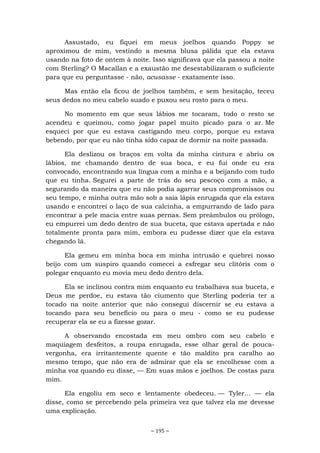 ~ 195 ~
Assustado, eu fiquei em meus joelhos quando Poppy se
aproximou de mim, vestindo a mesma blusa pálida que ela estava
usando na foto de ontem à noite. Isso significava que ela passou a noite
com Sterling? O Macallan e a exaustão me desestabilizaram o suficiente
para que eu perguntasse - não, acusasse - exatamente isso.
Mas então ela ficou de joelhos também, e sem hesitação, teceu
seus dedos no meu cabelo suado e puxou seu rosto para o meu.
No momento em que seus lábios me tocaram, todo o resto se
acendeu e queimou, como jogar papel muito picado para o ar. Me
esqueci por que eu estava castigando meu corpo, porque eu estava
bebendo, por que eu não tinha sido capaz de dormir na noite passada.
Ela deslizou os braços em volta da minha cintura e abriu os
lábios, me chamando dentro de sua boca, e eu fui onde eu era
convocado, encontrando sua língua com a minha e a beijando com tudo
que eu tinha. Segurei a parte de trás do seu pescoço com a mão, a
segurando da maneira que eu não podia agarrar seus compromissos ou
seu tempo, e minha outra mão sob a saia lápis enrugada que ela estava
usando e encontrei o laço de sua calcinha, a empurrando de lado para
encontrar a pele macia entre suas pernas. Sem preâmbulos ou prólogo,
eu empurrei um dedo dentro de sua buceta, que estava apertada e não
totalmente pronta para mim, embora eu pudesse dizer que ela estava
chegando lá.
Ela gemeu em minha boca em minha intrusão e quebrei nosso
beijo com um suspiro quando comecei a esfregar seu clitóris com o
polegar enquanto eu movia meu dedo dentro dela.
Ela se inclinou contra mim enquanto eu trabalhava sua buceta, e
Deus me perdoe, eu estava tão ciumento que Sterling poderia ter a
tocado na noite anterior que não consegui discernir se eu estava a
tocando para seu benefício ou para o meu - como se eu pudesse
recuperar ela se eu a fizesse gozar.
A observando encostada em meu ombro com seu cabelo e
maquiagem desfeitos, a roupa enrugada, esse olhar geral de pouca-
vergonha, era irritantemente quente e tão maldito pra caralho ao
mesmo tempo, que não era de admirar que ela se encolhesse com a
minha voz quando eu disse, — Em suas mãos e joelhos. De costas para
mim.
Ela engoliu em seco e lentamente obedeceu. — Tyler... — ela
disse, como se percebendo pela primeira vez que talvez ela me devesse
uma explicação.
 