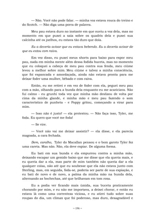 ~ 196 ~
— Não. Você não pode falar. — minha voz estava rouca do treino e
do Scotch. — Não diga uma porra de palavra.
Meu pau estava duro no instante em que ouviu a voz dela, mas no
momento em que puxei a saia sobre os quadris dela e puxei sua
calcinha até os joelhos, eu estava tão duro que doía.
Eu a deveria avisar que eu estava bebendo. Eu a deveria avisar de
que eu estou com raiva.
Em vez disso, eu puxei meus shorts para baixo para expor meu
pau, nada em minha mente além dessa fodida buceta, mas no momento
que eu coloquei a cabeça de meu pau contra sua fenda, meu ciúme
levou a melhor sobre mim. Meu ciúme e talvez a minha consciência,
que foi espancada e amordaçada, ainda não estava pronta para me
deixar foder uma mulher, bêbado e com raiva.
Então, eu me retirei e em vez de foder com ela, peguei meu pau
com a mão, olhando para a bunda dela enquanto eu me acariciava. Não
fui calmo - eu grunhi toda vez que minha mão deslizou de volta por
cima da minha glande, e minha mão e meu pau fazendo o som
característico de punheta - e Poppy gritou, começando a virar para
mim.
— Isso não é justo! — ela protestou. — Não faça isso, Tyler, me
foda. Eu quero que você me foda!
— Se vire.
— Você não vai me deixar assistir? — ela disse, e ela parecia
magoada, a cara fechada.
Bem, caralho, Tyler do Macallan pensou e o bom garoto Tyler fez
uma careta. Mas não. Não, ela deve expiar. De alguma forma.
Eu bati em sua bunda e ela empurrou contra a minha mão,
deixando escapar um gemido baixo que me disse que ela queria mais, e
eu queria dar a ela, mas parte de mim também não queria dar a ela
qualquer coisa, não até que eu soubesse que ela não estava junto com
Sterling, mas, em seguida, foda-se, poderia ser parte de sua expiação, e
eu bati de novo e de novo, a palma da minha mão na bunda dela,
alternando as bochechas, até que brilhavam em tom rosa.
Eu a podia ver ficando mais úmida, sua buceta praticamente
chorando por mim, e eu não me importava, a deixei chorar, e então eu
estava lá como uma correnteza viciosa, e eu atirei tudo sobre suas
roupas do dia, um clímax que foi poderoso, mas duro, desagradável e
 