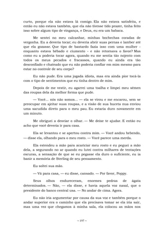 ~ 197 ~
curto, porque ela não estava lá comigo. Ela não estava satisfeita, e
então eu não estava também, que ela não tivesse tido prazer, tinha feito
isso sobre algum tipo de vingança, e Deus, eu era um babaca.
Me sentei no meu calcanhar, minhas bochechas coradas de
vergonha. Eu a deveria tocar; eu deveria abrir suas pernas e lamber até
que ela gozasse. Que tipo de bastardo fazia isso com uma mulher -
enquanto estava bêbado e ciumento - e não retornava o favor? Mas
como eu a poderia tocar agora, quando eu me sentia tão nojento com
todos os meus pecados e fracassos, quando eu ainda era tão
desconfiado e chateado que eu não poderia confiar em mim mesmo para
estar no controle de seu corpo?
Eu não pude. Era uma jogada idiota, mas era ainda pior tocá-la
com o tipo de sentimentos que eu tinha dentro de mim.
Depois de me vestir, eu agarrei uma toalha e limpei meu sêmen
das roupas dela da melhor forma que pude.
— Você... nós não somos... — ela se virou e me encarou, sem se
preocupar em ajeitar suas roupas, e a visão de sua buceta nua enviou
uma sacudida direto para o meu pau. Eu estaria duro novamente em
um minuto.
Me obriguei a desviar o olhar. — Me deixe te ajudar. E então eu
acho que você deveria ir para casa.
Ela se levantou e se apertou contra mim. — Você andou bebendo,
— disse ela, olhando para o meu rosto. — Você parece uma merda.
Ela estendeu a mão para acariciar meu rosto e eu peguei a mão
dela, a segurando no ar quando eu lutei contra milhares de tentações
escuras, a sensação de que se eu pegasse ela duro o suficiente, eu ia
banir a memória de Sterling de seu pensamento.
Eu soltei sua mão.
— Vá para casa, — eu disse, cansado. — Por favor, Poppy.
Seus olhos endureceram, enormes pedras de ágata
determinados. — Não, — ela disse, e havia aquela voz nasal, que o
presidente do banco central usa. — No andar de cima. Agora.
Eu não iria argumentar por causa da sua voz e também porque o
andar superior era o caminho que ela precisava tomar se ela iria sair,
mas uma vez que chegamos à minha sala, ela colocou as mãos nos
 