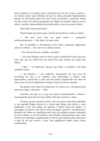 ~ 198 ~
meus ombros e me guiou para o banheiro em vez de ir para a porta, e
eu estava muito mais bêbado do que eu tinha pensado originalmente
porque eu mal podia fazer isso sem tocar na parede, e porcaria, ainda
era dia lá fora. Eu tinha conseguido me afogar em álcool e foda-se se era
sobre a mulher mais perfeita do mundo todo e antes de quatro horas.
Tyler Bell: herói americano.
Deixei Poppy me guiar para a borda da banheira, onde eu sentei.
— Por que você não vai para casa? — perguntei
melancolicamente. — Por favor, vá para casa.
Ela se ajoelhou e desamarrou meu tênis, puxando impaciente
sobre as cordas. — Eu não vou te deixar assim.
— Eu não preciso de cuidado, caramba.
— Por quê? Porque você se sente muito vulnerável? É por isso que
você não iria me foder? Ou me tocar? Ou pelo menos me olhar nos
olhos?
— Não, — eu balbuciei, mesmo que fosse a verdade e nós dois
sabíamos disso.
— Se levante, — ela ordenou, novamente em seu tom de
secretaria de voz, e eu obedeci, não apreciando a ordem, mas
apreciando a interação, o jeito que ela estava exagerando em cima de
mim como se ela se importasse comigo. Como se ela me amasse.
Ela puxou meu short de modo que eu estava nu e ela passou por
mim para ligar o chuveiro. — Não.
Protestei até que eu vi que ela estava desabotoando a blusa e
escorregando para fora de seus saltos. Ela iria se juntar a mim.
O spray quente parecia como o céu em meus músculos doloridos
e, em seguida Poppy estava lá, e havia algo limpo com cheiro e uma
toalhinha, e por um tempo era apenas o cheiro fresco de sabão e a
massagem do pano e da chuva suave da água, quente e reconfortante.
Quando ela tinha me ajoelhado para que ela pudesse passar shampoo
no meu cabelo, eu caí de joelhos, sem dúvida, pressionando meu rosto
contra seu estômago, perguntando se havia uma palavra para descrever
a pele lá, do que suave e sexy, isso significava todas essas coisas
combinadas.
 
