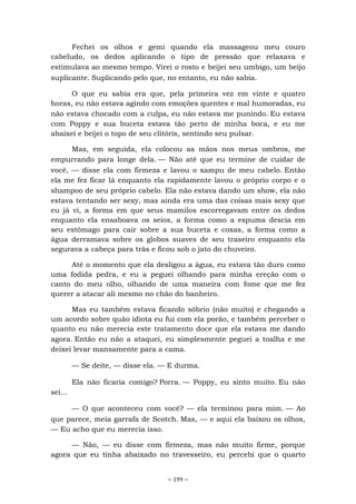 ~ 199 ~
Fechei os olhos e gemi quando ela massageou meu couro
cabeludo, os dedos aplicando o tipo de pressão que relaxava e
estimulava ao mesmo tempo. Virei o rosto e beijei seu umbigo, um beijo
suplicante. Suplicando pelo que, no entanto, eu não sabia.
O que eu sabia era que, pela primeira vez em vinte e quatro
horas, eu não estava agindo com emoções quentes e mal humoradas, eu
não estava chocado com a culpa, eu não estava me punindo. Eu estava
com Poppy e sua buceta estava tão perto de minha boca, e eu me
abaixei e beijei o topo de seu clitóris, sentindo seu pulsar.
Mas, em seguida, ela colocou as mãos nos meus ombros, me
empurrando para longe dela. — Não até que eu termine de cuidar de
você, — disse ela com firmeza e lavou o xampu de meu cabelo. Então
ela me fez ficar lá enquanto ela rapidamente lavou o próprio corpo e o
shampoo de seu próprio cabelo. Ela não estava dando um show, ela não
estava tentando ser sexy, mas ainda era uma das coisas mais sexy que
eu já vi, a forma em que seus mamilos escorregavam entre os dedos
enquanto ela ensaboava os seios, a forma como a espuma descia em
seu estômago para cair sobre a sua buceta e coxas, a forma como a
água derramava sobre os globos suaves de seu traseiro enquanto ela
segurava a cabeça para trás e ficou sob o jato do chuveiro.
Até o momento que ela desligou a água, eu estava tão duro como
uma fodida pedra, e eu a peguei olhando para minha ereção com o
canto do meu olho, olhando de uma maneira com fome que me fez
querer a atacar ali mesmo no chão do banheiro.
Mas eu também estava ficando sóbrio (não muito) e chegando a
um acordo sobre quão idiota eu fui com ela porão, e também perceber o
quanto eu não merecia este tratamento doce que ela estava me dando
agora. Então eu não a ataquei, eu simplesmente peguei a toalha e me
deixei levar mansamente para a cama.
— Se deite, — disse ela. — E durma.
Ela não ficaria comigo? Porra. — Poppy, eu sinto muito. Eu não
sei...
— O que aconteceu com você? — ela terminou para mim. — Ao
que parece, meia garrafa de Scotch. Mas, — e aqui ela baixou os olhos,
— Eu acho que eu merecia isso.
— Não, — eu disse com firmeza, mas não muito firme, porque
agora que eu tinha abaixado no travesseiro, eu percebi que o quarto
 
