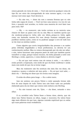 ~ 200 ~
estava girando em torno de mim. — Você não merecia qualquer coisa do
tipo. Eu me sinto tão envergonhado de mim mesmo agora, e eu não
mereço você estar aqui. Você deveria ir.
— Eu não vou, — disse ela com a mesma firmeza que eu não
tinha sido capaz de reunir. — Você vai tirar uma soneca e eu vou ler um
livro, e quando você acordar, eu tenho uma maneira de você fazer isso
para mim. Ok?
— Ok, — eu sussurrei, não tenho certeza se eu merecia uma
chance de fazer as pazes com ela ou não. Mas eu também queria que
ela soubesse porque eu tinha sido um idiota, porque eu tinha agido
como um bastardo enorme. Foi esse desejo humano estúpido para
justificar minhas ações, como se eu pudesse apagar o erro de tudo isso
se ela visse as minhas razões.
Como alguém que ouviu irregularidades das pessoas e as razões
pelas referidas ilegalidades a título profissional, eu deveria ter um
conhecimento melhor. Mas eu estava desesperado por ela não me odiar,
e sim, talvez houvesse uma pequena parte de mim que também queria
transferir a culpa, porque vamos encarar, ela tinha passado a noite com
Sterling e, então, apareceu, e como diabos eu deveria reagir?
— Eu sei que você estava com ele ontem à noite, — eu soltei e
então prendi a respiração, com medo de que ela fosse confirmar e ainda
mais com medo de que ela ia tentar negar.
Mas ela realmente não fez nenhum dos dois. Em vez disso, ela
suspirou e puxou o cobertor até meu peito. — Eu sei que você sabe, —
disse ela. — Sterling me disse que ele enviou essa imagem.
E então ela olhou para longe. — Eu o odeio tanto.
Isso me animou um pouco. Talvez a noite passada tivesse sido
livre de sexo depois de tudo. Talvez isso não fosse tudo um prelúdio
elaborado para ela me dizer que estava indo embora com Sterling.
— Eu não transei com ele, Tyler, — ela disse, notando o meu
olhar.
E eu acreditei nela. Talvez fosse a forma clara, aberta, que ela
disse isso. Talvez fossem os olhos, largos e inocentes. Ou talvez fosse
algo mais efêmero do que isso, alguma conexão espiritual que eu sabia
que suas palavras eram verdadeiras.
 