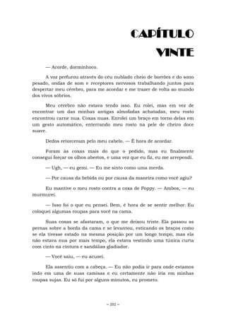 ~ 202 ~
CAPÍTULO
VINTE
— Acorde, dorminhoco.
A voz perfurou através do céu nublado cheio de borrões e do sono
pesado, ondas de som e receptores nervosos trabalhando juntos para
despertar meu cérebro, para me acordar e me trazer de volta ao mundo
dos vivos sóbrios.
Meu cérebro não estava tendo isso. Eu rolei, mas em vez de
encontrar um das minhas antigas almofadas achatadas, meu rosto
encontrou carne nua. Coxas nuas. Enrolei um braço em torno delas em
um gesto automático, enterrando meu rosto na pele de cheiro doce
suave.
Dedos retorceram pelo meu cabelo. — É hora de acordar.
Foram às coxas mais do que o pedido, mas eu finalmente
consegui forçar os olhos abertos, e uma vez que eu fiz, eu me arrependi.
— Ugh, — eu gemi. — Eu me sinto como uma merda.
— Por causa da bebida ou por causa da maneira como você agiu?
Eu mantive o meu rosto contra a coxa de Poppy. — Ambos, — eu
murmurei.
— Isso foi o que eu pensei. Bem, é hora de se sentir melhor. Eu
coloquei algumas roupas para você na cama.
Suas coxas se afastaram, o que me deixou triste. Ela passou as
pernas sobre a borda da cama e se levantou, esticando os braços como
se ela tivesse estado na mesma posição por um longo tempo, mas ela
não estava nua por mais tempo, ela estava vestindo uma túnica curta
com cinto na cintura e sandálias gladiador.
— Você saiu, — eu acusei.
Ela assentiu com a cabeça. — Eu não podia ir para onde estamos
indo em uma de suas camisas e eu certamente não iria em minhas
roupas sujas. Eu só fui por alguns minutos, eu prometo.
 