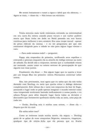 ~ 203 ~
Me sentei lentamente e tomei a água e Advil que ela ofereceu. —
Agora se vista, — disse ela. — Nós temos um encontro.
Trinta minutos mais tarde estávamos entrando na interestadual
em seu carro. Eu estava usando jeans escuro e um suéter pulôver
macio que Sean tinha me dado no Natal passado em sua busca
contínua para melhorar o meu armário. Era uma roupa casual - apesar
do preço ridículo da camisa - e eu me perguntava por que nós
estávamos dirigindo para a cidade se não para algum lugar vistoso e
caro.
— Para onde estamos indo? — perguntei.
Poppy não respondeu de primeira, verificando seus espelhos e
esticando o pescoço enquanto ela ia através do tráfego intenso na noite
de sábado. Eu decidi não a empurrar, mesmo que a curiosidade estava
me matando, assim como eu estava nervoso de preocupação de que
alguém nos visse juntos.
Finalmente, ela disse: — Em algum lugar que eu queria o levar
por um tempo. Mas em primeiro: ontem. Precisamos conversar sobre
ontem.
Sim, nós precisamos, mas agora que eu sabia que ela não tinha
dormido com Sterling, eu meio que queria evitar o diálogo doloroso
completamente. Este último dia e meio nos empurrou da fase de fingir,
passando o lugar onde se pode apenas imaginar o mundo exterior como
uma tempestade irrelevante batendo ineficazmente à nossa janela, e eu
odiava. Porque para além daquele lugar havia todas as decisões e
discussões que lentamente quebraria minha vida ao meio, uma peça de
cada vez.
— Então, Sterling veio à minha casa ontem, — disse ela. —
Depois que ele viu você.
Ela sabia sobre isso?
Como se estivesse lendo minha mente, ela seguiu — Sterling
gosta de se gabar de suas conquistas. Negócios, romances, vinganças,
qualquer tipo de vitória. Acho que ele pensou que eu ficaria
 