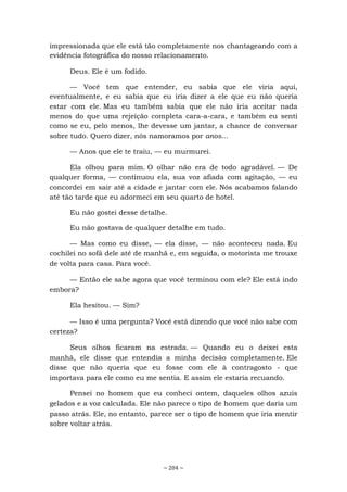 ~ 204 ~
impressionada que ele está tão completamente nos chantageando com a
evidência fotográfica do nosso relacionamento.
Deus. Ele é um fodido.
— Você tem que entender, eu sabia que ele viria aqui,
eventualmente, e eu sabia que eu iria dizer a ele que eu não queria
estar com ele. Mas eu também sabia que ele não iria aceitar nada
menos do que uma rejeição completa cara-a-cara, e também eu senti
como se eu, pelo menos, lhe devesse um jantar, a chance de conversar
sobre tudo. Quero dizer, nós namoramos por anos...
— Anos que ele te traiu, — eu murmurei.
Ela olhou para mim. O olhar não era de todo agradável. — De
qualquer forma, — continuou ela, sua voz afiada com agitação, — eu
concordei em sair até a cidade e jantar com ele. Nós acabamos falando
até tão tarde que eu adormeci em seu quarto de hotel.
Eu não gostei desse detalhe.
Eu não gostava de qualquer detalhe em tudo.
— Mas como eu disse, — ela disse, — não aconteceu nada. Eu
cochilei no sofá dele até de manhã e, em seguida, o motorista me trouxe
de volta para casa. Para você.
— Então ele sabe agora que você terminou com ele? Ele está indo
embora?
Ela hesitou. — Sim?
— Isso é uma pergunta? Você está dizendo que você não sabe com
certeza?
Seus olhos ficaram na estrada. — Quando eu o deixei esta
manhã, ele disse que entendia a minha decisão completamente. Ele
disse que não queria que eu fosse com ele à contragosto - que
importava para ele como eu me sentia. E assim ele estaria recuando.
Pensei no homem que eu conheci ontem, daqueles olhos azuis
gelados e a voz calculada. Ele não parece o tipo de homem que daria um
passo atrás. Ele, no entanto, parece ser o tipo de homem que iria mentir
sobre voltar atrás.
 