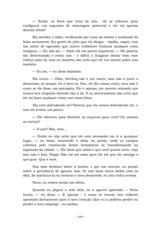 ~ 205 ~
— Então, as fotos que tirou de nós... ele se esforçou para
configurar um esquema de chantagem potencial e ele vai apenas
desistir disso?
Ela mordeu o lábio, verificando por cima do ombro e mudando de
faixa novamente. Eu gostei do jeito que ela dirigia - rápido, capaz, com
um sabor de agressão que nunca realmente traduzia qualquer coisa
insegura. — Eu não sei, — disse ela um pouco impotente. — Ele parecia
tão determinado e então sim - é difícil o imaginar deixar todo esse
esforço para lá, mas eu também não acho que ele iria mentir sobre isso
também.
— Eu sei, — eu disse baixinho.
Ela ouviu. — Olha, Sterling não é um santo, mas não é justo o
demonizar só porque ele é meu ex. Sim, ele fez coisas ruins, mas não é
como se ele fosse um psicopata. Ele é apenas um menino mimado que
nunca teve ninguém dizendo não a ele. E eu sinceramente não acho que
ele vai fazer qualquer coisa com essas fotos.
Ela está defendendo ele? Parecia que ela estava defendendo ele, e
isso me irritou um pouco.
— Ele ofereceu para devolver os arquivos para você? Ou mesmo
as excluir?
— O quê? Não, mas...
— Então eu não acho que ele está pensando em ir a qualquer
lugar, — eu disse, mantendo o olhar na janela, onde os campos
cobertos pelo crepúsculo foram lentamente se transformando na
expansão da cidade. — Ele disse que sabia o que você queria ouvir, mas
isso não é fato, Poppy. Não vai ser mais para ele até que ele consiga o
que quer. Que é você.
Sua mão deslizou sobre a minha, e por um minuto, eu pensei
sobre a petulância de ignorar isso, de não laçar meus dedos com os
dela, de machuca-la ou mostrar o meu desacordo, eu não tinha certeza.
Deus, eu estava sendo um idiota.
Quando eu peguei a mão dela, eu a agarrei apertado. — Sinto
muito, — eu disse. — É apenas - é como se tivesse este tridente
apontado diretamente para o meu coração. Que eu a poderia perder ou
perder o meu emprego - ou ambos.
 