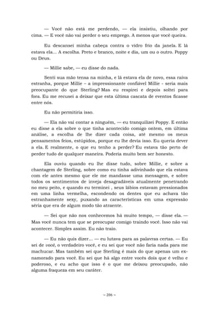 ~ 206 ~
— Você não está me perdendo, — ela insistiu, olhando por
cima. — E você não vai perder o seu emprego. A menos que você queira.
Eu descansei minha cabeça contra o vidro frio da janela. E lá
estava ela... A escolha. Preto e branco, noite e dia, um ou o outro. Poppy
ou Deus.
— Millie sabe, — eu disse do nada.
Senti sua mão tensa na minha, e lá estava ela de novo, essa raiva
estranha, porque Millie – a impressionante confiável Millie - seria mais
preocupante do que Sterling? Mas eu respirei e depois soltei para
fora. Eu me recusei a deixar que esta última cascata de eventos ficasse
entre nós.
Eu não permitiria isso.
— Ela não vai contar a ninguém, — eu tranquilizei Poppy. E então
eu disse a ela sobre o que tinha acontecido comigo ontem, em última
análise, a escolha de lhe dizer cada coisa, até mesmo os meus
pensamentos feios, estúpidos, porque eu lhe devia isso. Eu queria dever
a ela. E realmente, o que eu tenho a perder? Eu estava tão perto de
perder tudo de qualquer maneira. Poderia muito bem ser honesto.
Ela ouviu quando eu lhe disse tudo, sobre Millie, e sobre a
chantagem de Sterling, sobre como eu tinha adivinhado que ela estava
com ele antes mesmo que ele me mandasse uma mensagem, e sobre
todos os sentimentos de inveja desagradáveis atualmente penetrando
no meu peito, e quando eu terminei , seus lábios estavam pressionados
em uma linha vermelha, escondendo os dentes que eu achava tão
estranhamente sexy, puxando as características em uma expressão
séria que era de algum modo tão atraente.
— Sei que não nos conhecemos há muito tempo, — disse ela. —
Mas você nunca tem que se preocupar comigo traindo você. Isso não vai
acontecer. Simples assim. Eu não traio.
— Eu não quis dizer... — eu lutava para as palavras certas. — Eu
sei de você, o verdadeiro você, e eu sei que você não faria nada para me
machucar. Mas também sei que Sterling é mais do que apenas um ex-
namorado para você. Eu sei que há algo entre vocês dois que é velho e
poderoso, e eu acho que isso é o que me deixou preocupado, não
alguma fraqueza em seu caráter.
 