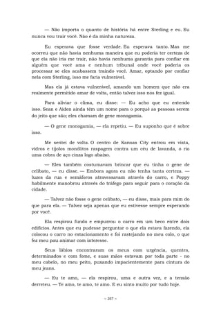 ~ 207 ~
— Não importa o quanto de história há entre Sterling e eu. Eu
nunca vou trair você. Não é da minha natureza.
Eu esperava que fosse verdade. Eu esperava tanto. Mas me
ocorreu que não havia nenhuma maneira que eu poderia ter certeza de
que ela não iria me trair, não havia nenhuma garantia para confiar em
alguém que você ama e nenhum tribunal onde você poderia os
processar se eles acabassem traindo você. Amar, optando por confiar
nela com Sterling, isso me faria vulnerável.
Mas ela já estava vulnerável, amando um homem que não era
realmente permitido amar de volta, então talvez isso nos fez igual.
Para aliviar o clima, eu disse: — Eu acho que eu entendo
isso. Sean e Aiden ainda têm um nome para o porquê as pessoas serem
do jeito que são; eles chamam de gene monogamia.
— O gene monogamia, — ela repetiu. — Eu suponho que é sobre
isso.
Me sentei de volta. O centro de Kansas City entrou em vista,
vidros e tijolos monólitos raspagem contra um céu de lavanda, o rio
uma cobra de aço cinza logo abaixo.
— Eles também costumavam brincar que eu tinha o gene de
celibato, — eu disse. — Embora agora eu não tenha tanta certeza. —
luzes da rua e semáforos atravessavam através do carro, e Poppy
habilmente manobrou através do tráfego para seguir para o coração da
cidade.
— Talvez não fosse o gene celibato, — eu disse, mais para mim do
que para ela. — Talvez seja apenas que eu estivesse sempre esperando
por você.
Ela respirou fundo e empurrou o carro em um beco entre dois
edifícios. Antes que eu pudesse perguntar o que ela estava fazendo, ela
colocou o carro no estacionamento e foi rastejando no meu colo, o que
fez meu pau animar com interesse.
Seus lábios encontraram os meus com urgência, quentes,
determinados e com fome, e suas mãos estavam por toda parte - no
meu cabelo, no meu peito, puxando impacientemente para cintura do
meu jeans.
— Eu te amo, — ela respirou, uma e outra vez, e a tensão
derreteu. — Te amo, te amo, te amo. E eu sinto muito por tudo hoje.
 