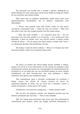 ~ 208 ~
Eu encontrei sua bunda sob o vestido e apertei, deslizando os
dedos debaixo de suas coxas para correr meus dedos ao longo da virilha
de sua calcinha, que estava úmida.
Mas antes que eu pudesse aprofundar ainda mais neste novo
desenvolvimento interessante, ela se afastou, respirando com
dificuldade.
— Temos uma grande noite pela frente, então eu não quero
arruiná-la, começando cedo, — disse ela com um sorriso. — Mas você
não sabe o que você faz comigo quando você diz coisas assim.
— Elas são tudo verdade, — eu sussurrei para ela. — Eu me
preocupo com você pra caralho e eu só queria, — eu a puxei para mim
apertada, o peito na minha cara, sua buceta contra a minha ereção
vestida de jeans. — Eu só queria que fosse assim o tempo todo. Você e
eu. Nenhuma decisão. Sem problemas. Só nós.
Ela beijou o topo da minha cabeça. — Bem, se é escapar que você
está procurando, então você vai gostar desta noite.
No início, eu pensei que talvez Poppy tivesse perdido a cabeça,
porque em vez de ir a um restaurante ou um cinema ou qualquer coisa
remotamente normal, ela puxou em uma garagem de estacionamento do
escritório (e eu só sabia que era um escritório porque os meus irmãos
trabalhavam em dois arranha-céus nas ruas próximas e Aiden
namorava uma garota que trabalhava aqui).
Nós caminhamos para o elevador envidraçado no vestíbulo e
Poppy correu um cartão de acesso através da porta de
segurança. Quando se abriu, ela me levou até o elevador, correu o
cartão novamente, e subiu para o 30º andar.
Finalmente, me aventurei a perguntar. — Onde estamos indo?
Ela me deu um pequeno sorriso, um daqueles sorrisos que me
deixava paralisado por sua boca. — Para o meu trabalho.
Mal tive tempo para processar isso antes que nós estivéssemos
caminhando para dentro, antes que Poppy estivesse balançando a
 