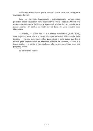 ~ 21 ~
— E o que dizer de um padre quente? Isso é uma boa razão para
explorar a Igreja?
Devo ter parecido horrorizado - principalmente porque suas
palavras foram beliscando meu autocontrole tenso - e ela riu. O som era
quase estupidamente brilhante e agradável, o tipo de riso criado para
ecoar através de salões de baile ou ao lado de uma piscina nos
Hamptons.
— Relaxe, — disse ela. — Eu estava brincando. Quero dizer,
você é quente, mas não é a razão pela qual eu estou interessada. Pelo
menos, — ela me deu outro olhar para cima e para baixo que fez a
minha pele parecer como se estivesse coberta de chamas, — não é a
única razão. — e então a luz mudou, e ela correu para longe com um
pequeno aceno.
Eu estava tão fodido.
 