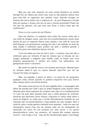 ~ 210 ~
Mas por que esta serpente de raiva ainda deslizava na minha
barriga? Eu me odiava por sentir isso, mas eu não poderia colocar isso
para fora. Ela se esgueirou por minhas veias, fazendo cócegas no
interior dos meus dedos com a urgência de - de quê? Espancar a bunda
dela por passar o tempo com seu ex sem a minha permissão? Foder ela
até que ela gritasse, até que meu pau fosse a única coisa que ela
conhecesse?
Deus, eu era a porra de um Filisteu.
Para me distrair, eu examinei meu redor. Eu nunca tinha ido a
um clube de stripper antes, mas isto era reconhecidamente muito mais
bonita do que eu esperava. Havia uma cadeira e um sofá de couro (de
fácil limpeza, um pensamento amargo fez voz) e um tablado no meio da
sala, amplo o suficiente para acolher um pole e também grande o
suficiente para uma bailarina dançar sem ele.
A luz era baixa em tons de azul e roxo – e música, mas não alto o
suficiente para ser irritante. O tipo de volume que se afunda em seu
sangue pulsando e exigindo uma batida, onde se funde com seus
próprios pensamentos e acelera seu pulso, sua adrenalina, um
gotejamento lento e constante.
Me sentei no sofá de couro e me inclinei para frente, olhando para
as minhas mãos. O que eu estava fazendo aqui? Por que ela me
trouxe? De todos os lugares...
Mas, em seguida, a porta se abriu e eu parei de me perguntar
qualquer coisa, exceto quando eu poderia empurrar meu pau dentro
dela, porque porra, ela estava demais.
Ela usava uma peruca cor de azul algodão doce, e maquiagem dos
olhos tão pesada que tudo o que eu podia imaginar eram aqueles olhos
olhando para mim enquanto ela chupava meu pau. E eu imediatamente
vi o que ela quis dizer quando disse que o clube gostava de contratar
meninas que pareciam caras. Porque, enquanto eu sabia nada sobre a
porra de lingerie, eu sabia que o tecido delicadamente bordado de sua
calcinha não era provavelmente o traje padrão de uma stripper. Nem o
sutiã de seda e renda pastéis cobrindo seus mamilos - tudo em uma cor
champanhe macia. Uma tira da mesma seda cor de champanhe foi
amarrada em torno de seu pescoço em uma curva, e eu queria
desembrulha-la como um presente, ali mesmo. Ela sempre parecia
incrível - com roupa e nua - mas ela foi transformada agora, uma Poppy
 