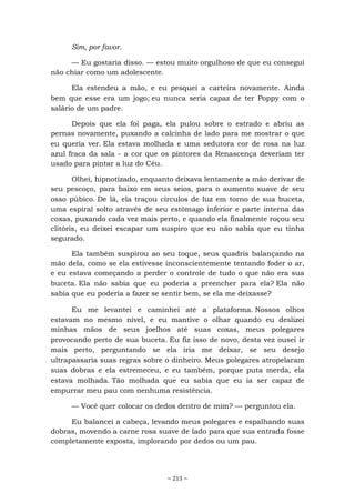 ~ 213 ~
Sim, por favor.
— Eu gostaria disso. — estou muito orgulhoso de que eu consegui
não chiar como um adolescente.
Ela estendeu a mão, e eu pesquei a carteira novamente. Ainda
bem que esse era um jogo; eu nunca seria capaz de ter Poppy com o
salário de um padre.
Depois que ela foi paga, ela pulou sobre o estrado e abriu as
pernas novamente, puxando a calcinha de lado para me mostrar o que
eu queria ver. Ela estava molhada e uma sedutora cor de rosa na luz
azul fraca da sala - a cor que os pintores da Renascença deveriam ter
usado para pintar a luz do Céu.
Olhei, hipnotizado, enquanto deixava lentamente a mão derivar de
seu pescoço, para baixo em seus seios, para o aumento suave de seu
osso púbico. De lá, ela traçou círculos de luz em torno de sua buceta,
uma espiral solto através de seu estômago inferior e parte interna das
coxas, puxando cada vez mais perto, e quando ela finalmente roçou seu
clitóris, eu deixei escapar um suspiro que eu não sabia que eu tinha
segurado.
Ela também suspirou ao seu toque, seus quadris balançando na
mão dela, como se ela estivesse inconscientemente tentando foder o ar,
e eu estava começando a perder o controle de tudo o que não era sua
buceta. Ela não sabia que eu poderia a preencher para ela? Ela não
sabia que eu poderia a fazer se sentir bem, se ela me deixasse?
Eu me levantei e caminhei até a plataforma. Nossos olhos
estavam no mesmo nível, e eu mantive o olhar quando eu deslizei
minhas mãos de seus joelhos até suas coxas, meus polegares
provocando perto de sua buceta. Eu fiz isso de novo, desta vez ousei ir
mais perto, perguntando se ela iria me deixar, se seu desejo
ultrapassaria suas regras sobre o dinheiro. Meus polegares atropelaram
suas dobras e ela estremeceu, e eu também, porque puta merda, ela
estava molhada. Tão molhada que eu sabia que eu ia ser capaz de
empurrar meu pau com nenhuma resistência.
— Você quer colocar os dedos dentro de mim? — perguntou ela.
Eu balancei a cabeça, levando meus polegares e espalhando suas
dobras, movendo a carne rosa suave de lado para que sua entrada fosse
completamente exposta, implorando por dedos ou um pau.
 