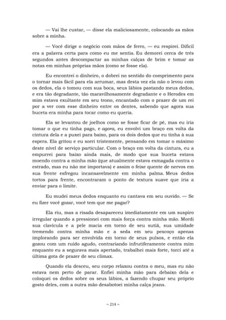 ~ 214 ~
— Vai lhe custar, — disse ela maliciosamente, colocando as mãos
sobre a minha.
— Você dirige o negócio com mãos de ferro, — eu respirei. Difícil
era a palavra certa para como eu me sentia. Eu demorei cerca de três
segundos antes descompactar as minhas calças de brim e tomar as
notas em minhas próprias mãos (como se fosse ela).
Eu encontrei o dinheiro, o dobrei no sentido do comprimento para
o tornar mais fácil para ela arrumar, mas desta vez ela não o levou com
os dedos, ela o tomou com sua boca, seus lábios pastando meus dedos,
e era tão degradante, tão maravilhosamente degradante e o Herodes em
mim estava exultante em seu trono, encantado com o prazer de um rei
por a ver com esse dinheiro entre os dentes, sabendo que agora sua
buceta era minha para tocar como eu queria.
Ela se levantou de joelhos como se fosse ficar de pé, mas eu iria
tomar o que eu tinha pago, e agora, eu envolvi um braço em volta da
cintura dela e a puxei para baixo, para os dois dedos que eu tinha à sua
espera. Ela gritou e eu sorri tristemente, pensando em tomar o máximo
deste nível de serviço particular. Com o braço em volta da cintura, eu a
empurrei para baixo ainda mais, de modo que sua buceta estava
moendo contra a minha mão (que atualmente estava esmagada contra o
estrado, mas eu não me importava) e assim o feixe quente de nervos em
sua frente esfregou incansavelmente em minha palma. Meus dedos
tortos para frente, encontraram o ponto de textura suave que iria a
enviar para o limite.
Eu mudei meus dedos enquanto eu cantava em seu ouvido. — Se
eu fizer você gozar, você tem que me pagar?
Ela riu, mas a risada desapareceu imediatamente em um suspiro
irregular quando a pressionei com mais força contra minha mão. Mordi
sua clavícula e a pele macia em torno de seu sutiã, sua umidade
tremendo contra minha mão e a seda em seu pescoço apenas
implorando para ser envolvida em torno de seus pulsos, e então ela
gozou com um ruído agudo, contrariando infrutiferamente contra mim
enquanto eu a segurava mais apertado, trabalhei mais forte, torci até a
última gota de prazer de seu clímax.
Quando ela desceu, seu corpo relaxou contra o meu, mas eu não
estava nem perto de parar. Enfiei minha mão para debaixo dela e
coloquei os dedos sobre os seus lábios, a fazendo chupar seu próprio
gosto deles, com a outra mão desabotoei minha calça jeans.
 