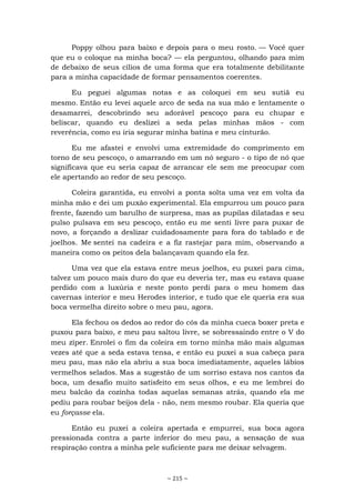 ~ 215 ~
Poppy olhou para baixo e depois para o meu rosto. — Você quer
que eu o coloque na minha boca? — ela perguntou, olhando para mim
de debaixo de seus cílios de uma forma que era totalmente debilitante
para a minha capacidade de formar pensamentos coerentes.
Eu peguei algumas notas e as coloquei em seu sutiã eu
mesmo. Então eu levei aquele arco de seda na sua mão e lentamente o
desamarrei, descobrindo seu adorável pescoço para eu chupar e
beliscar, quando eu deslizei a seda pelas minhas mãos - com
reverência, como eu iria segurar minha batina e meu cinturão.
Eu me afastei e envolvi uma extremidade do comprimento em
torno de seu pescoço, o amarrando em um nó seguro - o tipo de nó que
significava que eu seria capaz de arrancar ele sem me preocupar com
ele apertando ao redor de seu pescoço.
Coleira garantida, eu envolvi a ponta solta uma vez em volta da
minha mão e dei um puxão experimental. Ela empurrou um pouco para
frente, fazendo um barulho de surpresa, mas as pupilas dilatadas e seu
pulso pulsava em seu pescoço, então eu me senti livre para puxar de
novo, a forçando a deslizar cuidadosamente para fora do tablado e de
joelhos. Me sentei na cadeira e a fiz rastejar para mim, observando a
maneira como os peitos dela balançavam quando ela fez.
Uma vez que ela estava entre meus joelhos, eu puxei para cima,
talvez um pouco mais duro do que eu deveria ter, mas eu estava quase
perdido com a luxúria e neste ponto perdi para o meu homem das
cavernas interior e meu Herodes interior, e tudo que ele queria era sua
boca vermelha direito sobre o meu pau, agora.
Ela fechou os dedos ao redor do cós da minha cueca boxer preta e
puxou para baixo, e meu pau saltou livre, se sobressaindo entre o V do
meu zíper. Enrolei o fim da coleira em torno minha mão mais algumas
vezes até que a seda estava tensa, e então eu puxei a sua cabeça para
meu pau, mas não ela abriu a sua boca imediatamente, aqueles lábios
vermelhos selados. Mas a sugestão de um sorriso estava nos cantos da
boca, um desafio muito satisfeito em seus olhos, e eu me lembrei do
meu balcão da cozinha todas aquelas semanas atrás, quando ela me
pediu para roubar beijos dela - não, nem mesmo roubar. Ela queria que
eu forçasse ela.
Então eu puxei a coleira apertada e empurrei, sua boca agora
pressionada contra a parte inferior do meu pau, a sensação de sua
respiração contra a minha pele suficiente para me deixar selvagem.
 