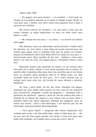 ~ 216 ~
Jogue o jogo, Tyler.
— Eu paguei você para chupar, — eu assobiei. — Você pode me
chupar de sua própria vontade ou eu posso te obrigar a fazer. Então, se
você quer isso, é melhor você abrir muito essa pequena boca e fazer a
porra do seu trabalho.
Ela estava coberta de arrepios, e eu não perdi o jeito que ela
tentou esfregar as coxas. Impaciente, eu furei um dedo entre seus
lábios e o abri.
— Me coloque em sua boca, — eu avisei, — ou haverá um inferno
para pagar.
Não demorou como um observador astuto perceber o brilho extra
de interesse em seus olhos a essa ideia; ela queria que houvesse um
inferno para pagar, mas eu também acho que ela queria me chupar,
porque ela finalmente abriu seus lábios doces de maçã em meu pau, e -
encontrando meus olhos quando ela fez isso - deslizou a boca para
baixo e em cima de mim, sua língua plana e escaldante contra o meu
eixo.
Mantendo minha mão apertada na coleira, eu me inclinei para
trás para ver o show, assistir a seus seios enquanto ela se movia, ver
aqueles olhos castanhos olhar para mim com um olhar que ia me deixar
duro no chuveiro pelos próximos anos. E os lábios como um halo
vermelho lindo em torno de meu pau... foi a única auréola que eu
sempre quis mais uma vez, um círculo de maus desejos e prazeres
diabólicos.
De cima e para baixo, ela foi, por vezes, vibrando sua língua,
passando em uma ampla linha quente em meu eixo. Eu me empurrei
para encontrá-la, atingindo o fundo da garganta e - perdendo toda a
aparência de paciência - agarrei a parte de trás da cabeça dela para a
impedir de se afastar. Eu segurei a sua cabeça com as duas mãos e
bombeei assim por vários segundos, fodendo sua garganta como eu
comia sua buceta - duro e sem desculpas, e ela merecia por ser tão
descarada, uma provocadora desavergonhada.
— Você gosta disso? — perguntei. Ela estava respirando com
cuidado pelo nariz, e ela não podia falar, então eu falei para ela. — Eu
sei que você faz. Você gosta quando um cliente a trata com força. Isso
deixa você molhada, ser tratada como a puta que você é, não é?
 