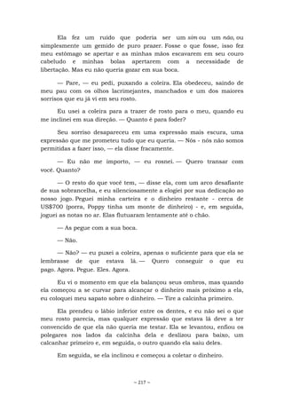 ~ 217 ~
Ela fez um ruído que poderia ser um sim ou um não, ou
simplesmente um gemido de puro prazer. Fosse o que fosse, isso fez
meu estômago se apertar e as minhas mãos escavarem em seu couro
cabeludo e minhas bolas apertarem com a necessidade de
libertação. Mas eu não queria gozar em sua boca.
— Pare, — eu pedi, puxando a coleira. Ela obedeceu, saindo de
meu pau com os olhos lacrimejantes, manchados e um dos maiores
sorrisos que eu já vi em seu rosto.
Eu usei a coleira para a trazer de rosto para o meu, quando eu
me inclinei em sua direção. — Quanto é para foder?
Seu sorriso desapareceu em uma expressão mais escura, uma
expressão que me prometeu tudo que eu queria. — Nós - nós não somos
permitidas a fazer isso, — ela disse fracamente.
— Eu não me importo, — eu rosnei. — Quero transar com
você. Quanto?
— O resto do que você tem, — disse ela, com um arco desafiante
de sua sobrancelha, e eu silenciosamente a elogiei por sua dedicação ao
nosso jogo. Peguei minha carteira e o dinheiro restante - cerca de
US$700 (porra, Poppy tinha um monte de dinheiro) - e, em seguida,
joguei as notas no ar. Elas flutuaram lentamente até o chão.
— As pegue com a sua boca.
— Não.
— Não? — eu puxei a coleira, apenas o suficiente para que ela se
lembrasse de que estava lá. — Quero conseguir o que eu
pago. Agora. Pegue. Eles. Agora.
Eu vi o momento em que ela balançou seus ombros, mas quando
ela começou a se curvar para alcançar o dinheiro mais próximo a ela,
eu coloquei meu sapato sobre o dinheiro. — Tire a calcinha primeiro.
Ela prendeu o lábio inferior entre os dentes, e eu não sei o que
meu rosto parecia, mas qualquer expressão que estava lá deve a ter
convencido de que ela não queria me testar. Ela se levantou, enfiou os
polegares nos lados da calcinha dela e deslizou para baixo, um
calcanhar primeiro e, em seguida, o outro quando ela saiu deles.
Em seguida, se ela inclinou e começou a coletar o dinheiro.
 