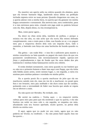 ~ 218 ~
Eu mantive um aperto solto na coleira quando ela abaixou, para
que ela tivesse bastante folga, lambendo meus lábios na perfeição
inchada exposta entre as suas pernas. Quando chegarmos em casa, eu
a queria adorar com a minha boca, eu queria que ela gozasse em minha
língua novamente e novamente. Ela merecia isso, meu cordeirinho, para
ir a tais extremos para mim, criando este jogo onde eu poderia brincar
com ela. Sim, depois disso, eu iria recompensá-la.
Mas, como parar agora...
Eu desci no chão atrás dela, também de joelhos, e porque a
música era tão alta, eu não acho que ela ouviu. Ela estava dobrada
completamente, com o rosto para o chão, sua bunda no ar, e eu peguei
meu pau e empurrou dentro dela com um impulso duro, todo o
caminho, a batendo com força em uma bochecha da bunda quando eu
fiz.
Ela gritou - um ruído feliz - e isso foi o suficiente para manter a
minha consciência na baía quando eu peguei ela mais duro do que era
puramente cavalheiresco, não necessariamente rápido, apenas com
força e profundamente, o tipo de fundo que fez seus dedos dos pés
ondularem e minhas bolas balançarem contra seu clitóris.
E então deslizei novamente, com raiva quando eu me lembrei que
eu não era o primeiro homem a fazer isso aqui com Poppy, que ela tinha
sido fodida assim antes, neste mesmo lugar, e, em seguida, a raiva era
ansiosa para minhas palmas e enrolada em minha pélvis.
Eu a queria punir. Eu a queria machucar do jeito que ela me
machucou saindo com ele, mas em vez de a machucar, eu puxei para
fora e me levantei, meu pau molhado e tão duro como aço do caralho,
pulsando com a necessidade de foder sua buceta que ainda se erguia
em se oferecer a mim.
Eu não quero ser Herodes. Na verdade, não.
Me sentei na cadeira. — Venha aqui. — eu empurrei minha
cabeça para meu pau para que ela soubesse o que eu queria, e ela não
hesitou em subir no meu colo e, em seguida, se empalou em mim,
afundando com seu buraco apertado, muito quente, os peitos dela
direito na minha cara.
E aqui, agora que eu pude ver seu rosto, agora que eu não
poderia ser brutal, eu confessei. — Eu não posso fazer aquilo. Isso me
faz querer...
 