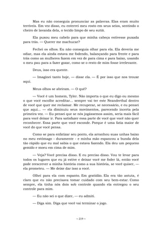 ~ 219 ~
Mas eu não conseguia pronunciar as palavras. Elas eram muito
terríveis. Em vez disso, eu enterrei meu rosto em seus seios, sentindo o
cheiro de lavanda dela, o tecido limpo de seu sutiã.
Ela puxou meu cabelo para que minha cabeça estivesse puxada
para trás. — Querer me machucar?
Fechei os olhos. Eu não conseguia olhar para ela. Ela deveria me
odiar, mas ela ainda estava me fodendo, balançando para frente e para
trás como as mulheres fazem em vez de para cima e para baixo, usando
o meu pau para a fazer gozar, como se o resto de mim fosse irrelevante.
Deus, isso era quente.
— Imaginei tanto hoje, — disse ela. — É por isso que nos trouxe
aqui.
Meus olhos se abriram. — O quê?
— Você é um homem, Tyler. Não importa o que eu digo ou mesmo
o que você escolhe acreditar... sempre vai ter este Neanderthal dentro
de você que quer me reclamar. Me recuperar, se necessário, e eu pensei
que aqui... — ela diminuiu seus movimentos, parecendo incerta pela
primeira vez. — Eu pensei que se nós jogássemos assim, seria mais fácil
para você deixar ir. Para satisfazer essa parte de você que você não quer
reconhecer. Essa parte que você esconde. Porque é uma fatia maior de
você do que você pensa.
Como se para enfatizar seu ponto, ela arranhou suas unhas baixo
no meu estômago - duramente - e minha mão espancou a bunda dela
tão rápido que eu mal sabia o que estava fazendo. Ela deu um pequeno
gemido e moeu em cima de mim.
— Veja? Você precisa disso. E eu preciso disso. Vou te levar para
todos os lugares que eu já estive e deixar você me foder lá, então você
pode reescrever a minha história como a sua história, se você quiser, —
ela prometeu. — Me deixe dar isso a você.
Olhei para ela com espanto. Em gratidão. Ela era tão astuta, é
claro que eu não precisava tomar cuidado com seu bem-estar. Como
sempre, ela tinha nós dois sob controle quando ela entregou o seu
controle para mim.
— Eu não sei o que dizer, — eu admiti.
— Diga sim. Diga que você vai terminar o jogo.
 