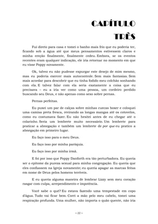 ~ 22 ~
CAPÍTULO
TRÊS
Fui direto para casa e tomei o banho mais frio que eu poderia ter,
ficando sob a água até que meus pensamentos estivessem claros e
minha ereção finalmente, finalmente cedeu. Embora, se os eventos
recentes eram qualquer indicação, ele iria retornar no momento em que
eu visse Poppy novamente.
Ok, talvez eu não pudesse expurgar este desejo de mim mesmo,
mas eu poderia exercer mais autocontrole. Sem mais fantasias. Sem
mais acordar para descobrir que eu tinha fodido meu colchão sonhando
com ela. E talvez falar com ela seria exatamente a coisa que eu
precisava – eu a iria ver como uma pessoa, um cordeiro perdido
buscando seu Deus, e não apenas como sexo sobre pernas.
Pernas perfeitas.
Eu puxei um par de calças sobre minhas cuecas boxer e coloquei
uma camisa preta fresca, revirando as longas mangas até os cotovelos,
como eu costumava fazer. Eu não hesitei antes de eu chegar até o
colarinho. Seria um lembrete muito necessário. Um lembrete para
praticar a abnegação e também um lembrete de por que eu pratico a
abnegação em primeiro lugar.
Eu faço isso para o meu Deus.
Eu faço isso por minha paróquia.
Eu faço isso por minha irmã.
E foi por isso que Poppy Danforth era tão perturbadora. Eu queria
ser o epítome da pureza sexual para minha congregação. Eu queria que
eles confiassem na Igreja novamente; eu queria apagar as marcas feitas
em nome de Deus pelos homens terríveis.
E eu queria alguma maneira de lembrar Lizzy sem meu coração
rasgar com culpa, arrependimento e impotência.
Você sabe o quê? Eu estava fazendo uma tempestade em copo
d’água. Tudo vai ficar bem. Corri a mão pelo meu cabelo, tomei uma
respiração profunda. Uma mulher, não importa o quão quente, não iria
 