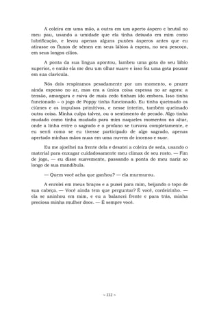 ~ 222 ~
A coleira em uma mão, a outra em um aperto áspero e brutal no
meu pau, usando a umidade que ela tinha deixado em mim como
lubrificação, e levou apenas alguns puxões ásperos antes que eu
atirasse os fluxos de sêmen em seus lábios à espera, no seu pescoço,
em seus longos cílios.
A ponta da sua língua apontou, lambeu uma gota do seu lábio
superior, e então ela me deu um olhar suave e isso fez uma gota pousar
em sua clavícula.
Nós dois respiramos pesadamente por um momento, o prazer
ainda espesso no ar, mas era a única coisa espessa no ar agora: a
tensão, amargura e raiva de mais cedo tinham ido embora. Isso tinha
funcionado – o jogo de Poppy tinha funcionado. Eu tinha queimado os
ciúmes e os impulsos primitivos, e nesse ínterim, também queimado
outra coisa. Minha culpa talvez, ou o sentimento de pecado. Algo tinha
mudado como tinha mudado para mim naqueles momentos no altar,
onde a linha entre o sagrado e o profano se turvava completamente, e
eu senti como se eu tivesse participado de algo sagrado, apenas
apertado minhas mãos nuas em uma nuvem de incenso e suor.
Eu me ajoelhei na frente dela e desatei a coleira de seda, usando o
material para enxugar cuidadosamente meu clímax de seu rosto. — Fim
de jogo, — eu disse suavemente, passando a ponta do meu nariz ao
longo de sua mandíbula.
— Quem você acha que ganhou? — ela murmurou.
A enrolei em meus braços e a puxei para mim, beijando o topo de
sua cabeça. — Você ainda tem que perguntar? É você, cordeirinho. —
ela se aninhou em mim, e eu a balancei frente e para trás, minha
preciosa minha mulher doce. — É sempre você.
 