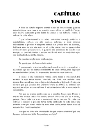 ~ 223 ~
CAPÍTULO
VINTE E UM
A noite de outono soprava contra o lado de fora do carro quando
nós dirigimos para casa, e eu mantive meus olhos no perfil de Poppy,
que estava iluminada pelas luzes no painel e na silhueta contra o
veludo da noite afora.
O que tinha acontecido no clube... que tinha sido sujo, catártico e
arrebatador, embora eu não pudesse articular a mim mesmo
exatamente o porquê. A resposta estava um pouco fora de alcance,
brilhava além de um véu que eu só podia pastar com as pontas dos
dedos de meus pensamentos, e quando nós passamos da cidade e no
campo, eu parei de tentar e apenas me deixei levar na majestade que
era minha Esther, minha rainha.
Eu queria que ela fosse minha noiva.
Eu queria que ela fosse minha noiva.
O pensamento veio com a clareza de aço frio, certo e verdadeiro e
não mais algo que eu senti no momento do sexo e Deus, mas algo que
eu senti sóbrio e calmo. Eu amo Poppy. Eu queria casar com ela.
E então o véu finalmente vibrou para baixo e eu entendi. Eu
entendi o que Deus estava tentando me dizer nos últimos dois
meses. Eu entendi por que a Igreja foi chamada a Noiva de Cristo, eu
entendi por que Cântico dos Cânticos estava na Bíblia, eu entendi por
que o Apocalipse se assemelhava à salvação do mundo a uma festa de
casamento.
Por que eu nunca senti como se a escolha fosse entre Poppy e
Deus? Isso nunca tinha sido assim, nunca tinha sido um ou o outro,
porque Deus vivia em sexo e casamento tanto quanto Ele vivia em
celibato e serviço, e poderia haver tanta santidade na vida como um
marido e um pai como havia em uma vida como padre. Aaron não foi
casado? Rei Davi? São Pedro?
Por que eu tinha me convencido de que a única maneira que um
homem poderia ser útil a Deus estava no clero?
 
