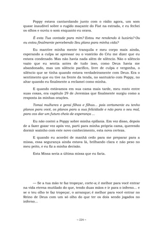 ~ 224 ~
Poppy estava cantarolando junto com o rádio agora, um som
quase inaudível sobre o rugido maçante do Fiat na estrada, e eu fechei
os olhos e ouviu o som enquanto eu orava.
É esta Tua vontade para mim? Estou me rendendo à luxúria? Ou
eu estou finalmente percebendo Seu plano para minha vida?
Eu mantive minha mente tranquila e meu corpo mais ainda,
esperando a culpa se apressar ou o vozeirão do Céu me dizer que eu
estava condenado. Mas não havia nada além de silêncio. Não o silêncio
vazio que eu sentia antes de tudo isso, como Deus havia me
abandonado, mas um silêncio pacífico, livre de culpa e vergonha, o
silêncio que se tinha quando estava verdadeiramente com Deus. Era o
sentimento que eu tive na frente da tenda, no santuário com Poppy, no
altar quando eu finalmente a reclamei como minha.
E quando estávamos em sua cama mais tarde, meu rosto entre
suas coxas, era capítulo 29 de Jeremias que finalmente surgiu como a
resposta às minhas orações.
Tomai mulheres e gerai filhos e filhas... pois certamente eu tenho
planos para você, os planos para a sua felicidade e não para o seu mal,
para vos dar um futuro cheio de esperança ...
Eu não contei a Poppy sobre minha epifania. Em vez disso, depois
de a fazer gozar vez após vez, parti para minha própria cama, querendo
dormir sozinho com este novo conhecimento, esta nova certeza.
E quando eu acordei de manhã cedo para me preparar para a
missa, essa segurança ainda estava lá, brilhando clara e não peso no
meu peito, e eu fiz a minha decisão.
Esta Missa seria a última missa que eu faria.
— Se a tua mão te faz tropeçar, corte-a; é melhor para você entrar
na vida eterna mutilado do que, tendo duas mãos e ir para o inferno... e
se o teu olho te faz tropeçar, o arranque; é melhor para você entrar no
Reino de Deus com um só olho do que ter os dois sendo jogados no
inferno...
 