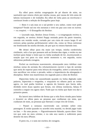 ~ 225 ~
Eu olhei para minha congregação de pé diante de mim, no
santuário que estava cheio por minha causa, por causa de três anos de
labuta incessante e de trabalho. Eu olhei de volta para as escrituras e
continuei lendo a seleção do Evangelho para hoje.
— Bom é o sal; mas se o sal perder o seu sabor, como você pode
temperar? Tende sal em vós mesmos e vivei em paz uns com os outros.
— eu respirei. — O Evangelho do Senhor.
— Louvado seja, Senhor Jesus Cristo, — a congregação recitou e,
em seguida, se sentou. Avistei Poppy sentada perto da parte traseira,
usando um vestido verde, cortado por um cinto de couro largo. O sol
entrava pelas janelas perfeitamente sobre ela, como se Deus estivesse
me lembrando da minha decisão, de por que eu estava fazendo isso.
Me deixei olhar para ela mais um tempo, minha cordeirinha
cintilante, sob a luz que passava sob as frestas das vigas, e então eu me
inclinei para beijar o texto que eu tinha acabado de ler, murmurando a
oração que era para eu orar neste momento e, em seguida, outra
silenciosa pedindo coragem.
Fechei as escrituras suavemente, alcançando meu telefone com
minhas notas do sermão. Eu relutantemente escrevi o tipo de sermão
que seria de esperar para esta leitura do evangelho, sobre a natureza de
nos sacrificar em evitar o pecado, sobre a importância da abnegação e
disciplina. Sobre nos mantermos em sagrado para a obra do Senhor.
Hipocrisia tinha me assombrado quando eu tinha digitado cada
palavra, hipocrisia e vergonha, e enquanto eu olhava para as notas
agora, eu mal podia lembrar a agonia do homem que havia sido,
dividido entre duas opções que foram, em última instância, falsas. O
caminho a seguir era agora claro. Tudo que eu tinha que fazer era dar o
primeiro passo.
Eu lancei meu telefone de forma que a tela ficou virada para baixo
e levantei os olhos para as pessoas que confiaram em mim, que
cuidaram de mim, as pessoas que fizeram o corpo vivo de Cristo.
— Passei a semana escrevendo um sermão sobre esta
passagem. E então quando eu acordei esta manhã, eu decidi jogar tudo
no lixo. — fiz uma pausa. — Figurativamente falando, quero dizer. Uma
vez que está no meu celular, e eu não sou santo o suficiente para
desistir do meu iPhone.
O povo riu, e o som me encheu de coragem.
 