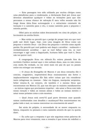 ~ 226 ~
— Esta passagem tem sido utilizada por muitos clérigos como
uma plataforma para a condenação, a declaração final por Jesus que
devemos abandonar qualquer e todas as tentações para que não
percamos a nossa chance de salvação. E meu velho sermão não foi
longe dessa ideia. Essa autonegação e o ostracismo constante da
tentação é o caminho para o céu, o nosso caminho para o pequeno e
estreito portão.
Olhei para as minhas mãos descansando em cima do púlpito, no
leccionário na minha frente.
— Mas então eu percebi que o perigo de pregar isso era que você
pode sair deste lugar, hoje, com uma imagem de Deus como um
pequeno e estreito Deus - um Deus tão pequeno e estreito como aquele
portão. Eu percebi que você poderia sair daqui e acreditar - realmente e
verdadeiramente acreditar. - que se você falhar uma vez, se você
escorregar e agir como o bagunçado, humano falho que você é, Deus
não vai querer você.
A congregação ficou em silêncio. Eu estava pisando fora do
território Católico normal aqui e eles sabiam disso, mas eu não estava
com medo. Na verdade, eu me senti mais em paz do que eu jamais
estive em entregar um sermão.
— O Jesus do Evangelho de Marcos é um deus estranho. Ele é
conciso, enigmático, impenetrável. Seus ensinamentos são fortes e
implacavelmente exigentes. Ele fala sobre coisas que iria considerar
tanto milagrosas ou insanas – falar em línguas, manipular serpentes,
beber veneno. E, no entanto, ele também é o mesmo Deus que
encontramos em Mateus 22, que nos diz que os maiores mandamentos
- as únicas regras que precisamos respeitar - são amar a Deus com todo
nosso coração e todas as nossas almas e todas as nossas mentes e
amar nosso próximo como a nós mesmos.
— Qual Jesus está certo? E qual parte devemos usar quando
somos confrontados com desafios e mudanças? Nos concentramos em
podar todo o mal, ou vamos concentrar no crescimento de amor?
Saí atrás do púlpito, à necessidade de se mover enquanto eu
falava, enquanto eu pensava o meu caminho através do que eu queria
dizer.
— Eu acho que a resposta é que nós seguimos estas palavras de
Marcos para viver retamente, mas a ressalva é que temos de redefinir a
 