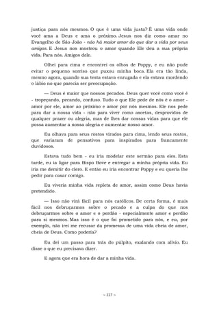 ~ 227 ~
justiça para nós mesmos. O que é uma vida justa? É uma vida onde
você ama a Deus e ama o próximo. Jesus nos diz como amar no
Evangelho de São João - não há maior amor do que dar a vida por seus
amigos. E Jesus nos mostrou o amor quando Ele deu a sua própria
vida. Para nós. Amigos dele.
Olhei para cima e encontrei os olhos de Poppy, e eu não pude
evitar o pequeno sorriso que puxou minha boca. Ela era tão linda,
mesmo agora, quando sua testa estava enrugada e ela estava mordendo
o lábio no que parecia ser preocupação.
— Deus é maior que nossos pecados. Deus quer você como você é
- tropeçando, pecando, confuso. Tudo o que Ele pede de nós é o amor -
amor por ele, amor ao próximo e amor por nós mesmos. Ele nos pede
para dar a nossa vida - não para viver como ascetas, desprovidos de
qualquer prazer ou alegria, mas de lhes dar nossas vidas para que ele
possa aumentar a nossa alegria e aumentar nosso amor.
Eu olhava para seus rostos virados para cima, lendo seus rostos,
que variaram de pensativos para inspirados para francamente
duvidosos.
Estava tudo bem - eu iria modelar este sermão para eles. Esta
tarde, eu ia ligar para Bispo Bove e entregar a minha própria vida. Eu
iria me demitir do clero. E então eu iria encontrar Poppy e eu queria lhe
pedir para casar comigo.
Eu viveria minha vida repleta de amor, assim como Deus havia
pretendido.
— Isso não virá fácil para nós católicos. De certa forma, é mais
fácil nos debruçarmos sobre o pecado e a culpa do que nos
debruçarmos sobre o amor e o perdão - especialmente amor e perdão
para si mesmos. Mas isso é o que foi prometido para nós, e eu, por
exemplo, não irei me recusar da promessa de uma vida cheia de amor,
cheia de Deus. Como poderia?
Eu dei um passo para trás do púlpito, exalando com alívio. Eu
disse o que eu precisava dizer.
E agora que era hora de dar a minha vida.
 