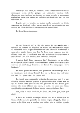 ~ 229 ~
Assim que ouvi o tom, eu comecei a falar. Eu tentei manter minha
mensagem breve, direta, porque era impossível explicar tudo
claramente sem também aprofundar os meus pecados e promessas
quebradas, o que, pelo menos, eu realmente preferiria não fazer em um
correio de voz.
Depois que eu terminei de deixar minha demissão em trinta
segundos, eu desliguei e olhei para a parede do meu quarto por um
minuto. Eu tinha feito isso. Estava realmente acontecendo.
Eu deixei de ser um padre.
Eu não tinha um anel, e com meu salário, eu não poderia sair e
comprar um, mas eu fui ao jardim da reitoria para escolher um buquê
de anêmonas, todas as pétalas brancas de neve e meados de azeviche, e
amarrei os caules juntos com fios. As flores eram elegantes sem ser
altivas, como ela, e eu olhava para elas enquanto eu atravessava o
parque até a casa dela, meu coração na minha garganta.
O que eu diria? Como eu poderia dizer? Devo descer em um joelho
ou é algo que eles só fizeram nos filmes? Devo esperar até que eu possa
comprar um anel? Ou, pelo menos, até depois do desemprego no meu
horizonte?
Eu sabia que ela me amava, que queria um futuro comigo, mas e
se eu estivesse indo rápido demais? E se em vez de um sim, eu tivesse
um não? Ou - quase pior - um eu não sei?
Eu tomei uma respiração profunda. Certamente, isso é o que
todos os homens sentem quando se preparavam para propor. Era só
que eu nunca tinha pensado em uma proposta no meu futuro, pelo
menos não pelos últimos seis anos, e assim eu ainda não tinha
considerado como gostaria de fazer isso ou o que gostaria de dizer.
Por favor, a deixe dizer sim, eu orava. Por favor, por favor, por
favor.
E então eu balancei a cabeça e sorriu. Esta era a mulher que eu
tinha estado na noite passada, na nossa própria chuppah, Deus ao
nosso redor. Esta era a mulher que tinha sido a minha própria
 