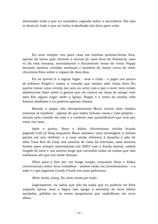 ~ 23 ~
desvendar tudo o que eu considero sagrado sobre o sacerdócio. Ela não
ia destruir tudo o que eu tinha trabalhado tão duro para criar.
Eu nem sempre vou para casa em minhas quintas-feiras fora,
apesar de meus pais viverem a menos de uma hora de distância, mas
eu fiz esta semana, mentalmente e fisicamente tenso de evitar Poppy
durante minhas corridas matinais e também de tomar cerca de vinte
chuveiros frios sobre o espaço de dois dias.
Eu só queria ir a algum lugar - sem o colar - e jogar um pouco
de Arkham Knight e comer a comida que minha mãe tinha feito. Eu
queria tomar uma cerveja (ou seis ou sete) com o pai e ouvir meu irmão
adolescente falar sobre a garota que ele estava na ‘zona de amigo’ este
mês. Em algum lugar onde a Igreja, Poppy e o resto da minha vida
fossem abafados e eu poderia apenas relaxar.
Mamãe e papai não decepcionaram. Meus outros dois irmãos
estavam lá também - apesar de que todos tinham casas e vida própria –
vieram pela comida da mãe e o conforto não quantificável que vem por
estar em casa.
Após o jantar, Sean e Aidan chicotearam minha bunda
jogando Call of Duty enquanto Ryan mandou uma mensagem à última
garota em seu telefone, e a casa ainda cheirava à lasanha e pão de
alho. Uma foto de Lizzy nos assistia de cima da televisão, uma menina
bonita para sempre imortalizada em 2003 com a franja lateral, cabelo
tingido de loiro e um sorriso largo que escondia todas as coisas que não
sabíamos até que era tarde demais.
Olhei para a foto por um longo tempo, enquanto Sean e Aidan
conversavam sobre seus trabalhos - ambos estão em investimentos - e a
mãe e o pai jogavam Candy Crush em suas poltronas.
Sinto muito, Lizzy. Eu sinto muito por tudo.
Logicamente, eu sabia que não há nada que eu poderia ter feito
naquela época, mas a lógica não apaga a memória de seus lábios
azulados, pálidos ou os vasos sanguíneos que explodiram em seus
olhos.
 