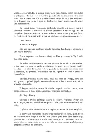 ~ 231 ~
vestido de hortelã. Eu a queria despir dele mais tarde, expor polegadas
e polegadas de sua carne marfim quando ela murmurasse sim para
mim uma e outra vez. Eu a queria chutar longe de seus pés enquanto
eu a levasse em meus braços e, finalmente, fazer amor com ela como
um homem livre.
Eu tomei uma respiração profunda quando eu dobrei para o
corredor, prestes a anunciar a minha presença, e então algo me fez
congelar - instinto talvez, ou o próprio Deus - mas o que quer que fosse,
eu hesitei, minha respiração presa na minha garganta quando eu ouvi.
Uma risada.
A risada de Poppy.
Não era apenas qualquer risada também. Era baixa e ofegante e
um pouco nervosa.
E, em seguida, um homem disse, — Poppy, vamos lá. Você sabe
que você quer.
Eu sabia de quem era a voz do homem. Eu só tinha ouvido isso
antes uma vez, mas eu sabia imediatamente, como se eu tivesse ouvido
isso todos os dias da minha vida, e quando eu dei mais um passo para
o corredor, eu poderia finalmente ver seu quarto, e toda a cena foi
desnudada.
Sterling. Sterling estava aqui, aqui na casa de Poppy, aqui em
seu quarto, o paletó jogado descuidadamente sobre a cama e o nó da
gravata afrouxada.
E Poppy também estava lá, ainda naquele vestido menta, mas
com os sapatos e duas manchas de cor em suas bochechas.
Sterling e Poppy.
Sterling e Poppy juntos; e agora ele estava reunindo Poppy em
seus braços, o rosto se inclinando para o dela, com as mãos sobre o seu
peito.
O afaste, uma voz desesperada implorou dentro de mim. O afaste.
E houve um momento em que eu pensei que ela faria, quando ela
se inclinou para longe e ela deu um passo para trás. Mas então algo
passou sobre o rosto dela - talvez determinação ou demissão - eu não
podia dizer o que, então, a parte de trás de sua cabeça perfeitamente
preparada estava no caminho.
 