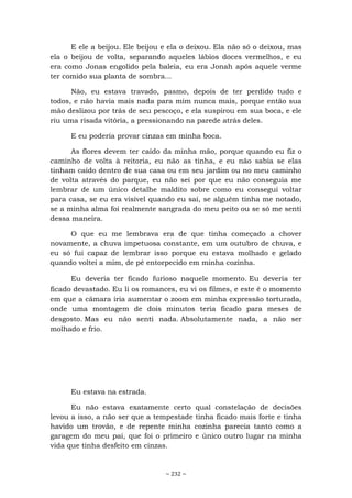 ~ 232 ~
E ele a beijou. Ele beijou e ela o deixou. Ela não só o deixou, mas
ela o beijou de volta, separando aqueles lábios doces vermelhos, e eu
era como Jonas engolido pela baleia, eu era Jonah após aquele verme
ter comido sua planta de sombra...
Não, eu estava travado, pasmo, depois de ter perdido tudo e
todos, e não havia mais nada para mim nunca mais, porque então sua
mão deslizou por trás de seu pescoço, e ela suspirou em sua boca, e ele
riu uma risada vitória, a pressionando na parede atrás deles.
E eu poderia provar cinzas em minha boca.
As flores devem ter caído da minha mão, porque quando eu fiz o
caminho de volta à reitoria, eu não as tinha, e eu não sabia se elas
tinham caído dentro de sua casa ou em seu jardim ou no meu caminho
de volta através do parque, eu não sei por que eu não conseguia me
lembrar de um único detalhe maldito sobre como eu consegui voltar
para casa, se eu era visível quando eu saí, se alguém tinha me notado,
se a minha alma foi realmente sangrada do meu peito ou se só me senti
dessa maneira.
O que eu me lembrava era de que tinha começado a chover
novamente, a chuva impetuosa constante, em um outubro de chuva, e
eu só fui capaz de lembrar isso porque eu estava molhado e gelado
quando voltei a mim, de pé entorpecido em minha cozinha.
Eu deveria ter ficado furioso naquele momento. Eu deveria ter
ficado devastado. Eu li os romances, eu vi os filmes, e este é o momento
em que a câmara iria aumentar o zoom em minha expressão torturada,
onde uma montagem de dois minutos teria ficado para meses de
desgosto. Mas eu não senti nada. Absolutamente nada, a não ser
molhado e frio.
Eu estava na estrada.
Eu não estava exatamente certo qual constelação de decisões
levou a isso, a não ser que a tempestade tinha ficado mais forte e tinha
havido um trovão, e de repente minha cozinha parecia tanto como a
garagem do meu pai, que foi o primeiro e único outro lugar na minha
vida que tinha desfeito em cinzas.
 