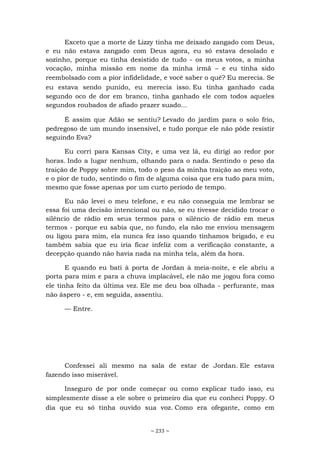 ~ 233 ~
Exceto que a morte de Lizzy tinha me deixado zangado com Deus,
e eu não estava zangado com Deus agora, eu só estava desolado e
sozinho, porque eu tinha desistido de tudo - os meus votos, a minha
vocação, minha missão em nome da minha irmã – e eu tinha sido
reembolsado com a pior infidelidade, e você saber o quê? Eu merecia. Se
eu estava sendo punido, eu merecia isso. Eu tinha ganhado cada
segundo oco de dor em branco, tinha ganhado ele com todos aqueles
segundos roubados de afiado prazer suado...
É assim que Adão se sentiu? Levado do jardim para o solo frio,
pedregoso de um mundo insensível, e tudo porque ele não pôde resistir
seguindo Eva?
Eu corri para Kansas City, e uma vez lá, eu dirigi ao redor por
horas. Indo a lugar nenhum, olhando para o nada. Sentindo o peso da
traição de Poppy sobre mim, todo o peso da minha traição ao meu voto,
e o pior de tudo, sentindo o fim de alguma coisa que era tudo para mim,
mesmo que fosse apenas por um curto período de tempo.
Eu não levei o meu telefone, e eu não conseguia me lembrar se
essa foi uma decisão intencional ou não, se eu tivesse decidido trocar o
silêncio de rádio em seus termos para o silêncio de rádio em meus
termos - porque eu sabia que, no fundo, ela não me enviou mensagem
ou ligou para mim, ela nunca fez isso quando tínhamos brigado, e eu
também sabia que eu iria ficar infeliz com a verificação constante, a
decepção quando não havia nada na minha tela, além da hora.
E quando eu bati à porta de Jordan à meia-noite, e ele abriu a
porta para mim e para a chuva implacável, ele não me jogou fora como
ele tinha feito da última vez. Ele me deu boa olhada - perfurante, mas
não áspero - e, em seguida, assentiu.
— Entre.
Confessei ali mesmo na sala de estar de Jordan. Ele estava
fazendo isso miserável.
Inseguro de por onde começar ou como explicar tudo isso, eu
simplesmente disse a ele sobre o primeiro dia que eu conheci Poppy. O
dia que eu só tinha ouvido sua voz. Como era ofegante, como em
 