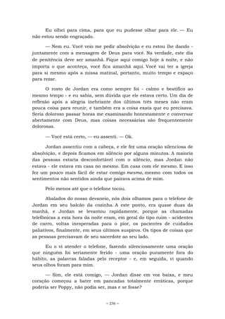 ~ 236 ~
Eu olhei para cima, para que eu pudesse olhar para ele. — Eu
não estou sendo engraçado.
— Nem eu. Você veio me pedir absolvição e eu estou lhe dando -
juntamente com a mensagem de Deus para você. Na verdade, este dia
de penitência deve ser amanhã. Fique aqui comigo hoje à noite, e não
importa o que aconteça, você fica amanhã aqui. Você vai ter a igreja
para si mesmo após a missa matinal, portanto, muito tempo e espaço
para rezar.
O rosto de Jordan era como sempre foi - calmo e beatífico ao
mesmo tempo - e eu sabia, sem dúvida que ele estava certo. Um dia de
reflexão após a alegria inebriante dos últimos três meses não eram
pouca coisa para reunir, e também era a coisa exata que eu precisava.
Seria doloroso passar horas me examinando honestamente e conversar
abertamente com Deus, mas coisas necessárias são frequentemente
dolorosas.
— Você está certo, — eu assenti. — Ok.
Jordan assentiu com a cabeça, e ele fez uma oração silenciosa de
absolvição, e depois ficamos em silêncio por alguns minutos. A maioria
das pessoas estaria desconfortável com o silêncio, mas Jordan não
estava - ele estava em casa no mesmo. Em casa com ele mesmo. E isso
fez um pouco mais fácil de estar comigo mesmo, mesmo com todos os
sentimentos não sentidos ainda que pairava acima de mim.
Pelo menos até que o telefone tocou.
Abalados do nosso devaneio, nós dois olhamos para o telefone de
Jordan em seu balcão da cozinha. A este ponto, era quase duas da
manhã, e Jordan se levantou rapidamente, porque as chamadas
telefônicas a esta hora da noite eram, em geral do tipo ruim - acidentes
de carro, voltas inesperadas para o pior, os pacientes de cuidados
paliativos, finalmente, em seus últimos suspiros. Os tipos de coisas que
as pessoas precisavam de seu sacerdote ao seu lado.
Eu o vi atender o telefone, fazendo silenciosamente uma oração
que ninguém foi seriamente ferido - uma oração puramente fora do
hábito, as palavras faladas pelo receptor - e, em seguida, vi quando
seus olhos foram para mim.
— Sim, ele está comigo, — Jordan disse em voz baixa, e meu
coração começou a bater em pancadas totalmente erráticas, porque
poderia ser Poppy, não podia ser, mas e se fosse?
 
