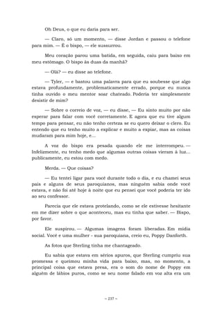 ~ 237 ~
Oh Deus, o que eu daria para ser.
— Claro, só um momento, — disse Jordan e passou o telefone
para mim. — É o bispo, — ele sussurrou.
Meu coração parou uma batida, em seguida, caiu para baixo em
meu estômago. O bispo às duas da manhã?
— Olá? — eu disse ao telefone.
— Tyler, — e bastou uma palavra para que eu soubesse que algo
estava profundamente, problematicamente errado, porque eu nunca
tinha ouvido o meu mentor soar chateado. Poderia ter simplesmente
desistir de mim?
— Sobre o correio de voz, — eu disse, — Eu sinto muito por não
esperar para falar com você corretamente. E agora que eu tive algum
tempo para pensar, eu não tenho certeza se eu quero deixar o clero. Eu
entendo que eu tenho muito a explicar e muito a expiar, mas as coisas
mudaram para mim hoje, e...
A voz do bispo era pesada quando ele me interrompeu. —
Infelizmente, eu tenho medo que algumas outras coisas vieram à luz...
publicamente, eu estou com medo.
Merda. — Que coisas?
— Eu tentei ligar para você durante todo o dia, e eu chamei seus
pais e alguns de seus paroquianos, mas ninguém sabia onde você
estava, e não foi até hoje à noite que eu pensei que você poderia ter ido
ao seu confessor.
Parecia que ele estava protelando, como se ele estivesse hesitante
em me dizer sobre o que aconteceu, mas eu tinha que saber. — Bispo,
por favor.
Ele suspirou. — Algumas imagens foram liberadas. Em mídia
social. Você e uma mulher - sua paroquiana, creio eu, Poppy Danforth.
As fotos que Sterling tinha me chantageado.
Eu sabia que estava em sérios apuros, que Sterling cumpriu sua
promessa e queimou minha vida para baixo, mas, no momento, a
principal coisa que estava presa, era o som do nome de Poppy em
alguém de lábios puros, como se seu nome falado em voz alta era um
 