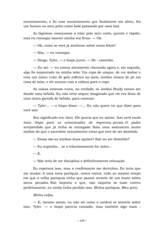 ~ 238 ~
encantamento, e foi esse encantamento que finalmente me abriu, fez
um buraco no meu peito como bala passando por uma lata.
As lágrimas começaram a rolar pelo meu rosto, quente e rápido,
mas eu consegui manter minha voz firme. — Ok.
— Ok, como se você já soubesse sobre essas fotos?
— Sim, — eu consegui.
— Droga, Tyler, — o bispo jurou. — Só - caramba.
— Eu sei. — eu estava ativamente chorando agora e, em seguida,
algo foi empurrado na minha mão. Um copo de uísque, de cor âmbar e
com um único cubo de gelo esférico no meio. Jordan estava de pé em
cima de mim, e ele acenou com a cabeça para o copo.
As coisas estavam ruins, na verdade, se Jordan Brady estava me
dando uma bebida. Eu não teria sequer imaginado que ele era dono de
uma única garrafa de bebida, para começar.
— Tyler... — o bispo disse: —... Eu não quero ter que dizer para
você sair.
Seu significado era claro. Ele queria que eu saísse. Isso será muito
mais limpo para os comunicados de imprensa, pensei. O padre
arrependido que já tinha se entregado fazia uma assinatura muito
melhor do que o sacerdote sexualmente voraz que teve de ser demitido.
— Essas são as minhas duas opções? Sair ou ser demitido?
— Eu suponho... se o relacionamento for sobre...
— É.
— Não teria de ser disciplina e definitivamente relocação.
Eu esperava isso, mas a confirmação me derrubou. Eu teria que
me mudar. A uma nova paróquia, novos rostos, tudo ao mesmo tempo
em que a velha paróquia tinha que passar através de um boato sobre
meus pecados. Não importa o que, não importa se tudo correu
perfeitamente, eu ainda tinha perdido isso. Minha paróquia. Meu povo.
Minha culpa.
— E, mesmo assim, eu não sei como o cardeal se sentiria sobre
isso, Tyler. — o bispo parecia cansado, mas também algo mais -
 