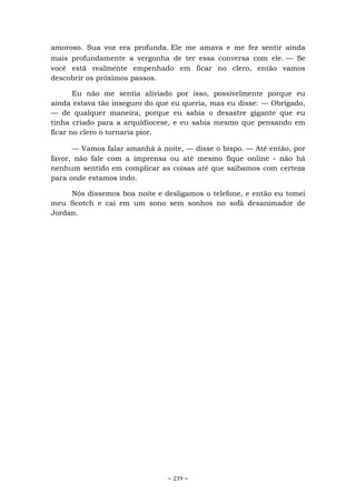 ~ 239 ~
amoroso. Sua voz era profunda. Ele me amava e me fez sentir ainda
mais profundamente a vergonha de ter essa conversa com ele. — Se
você está realmente empenhado em ficar no clero, então vamos
descobrir os próximos passos.
Eu não me sentia aliviado por isso, possivelmente porque eu
ainda estava tão inseguro do que eu queria, mas eu disse: — Obrigado,
— de qualquer maneira, porque eu sabia o desastre gigante que eu
tinha criado para a arquidiocese, e eu sabia mesmo que pensando em
ficar no clero o tornaria pior.
— Vamos falar amanhã à noite, — disse o bispo. — Até então, por
favor, não fale com a imprensa ou até mesmo fique online - não há
nenhum sentido em complicar as coisas até que saibamos com certeza
para onde estamos indo.
Nós dissemos boa noite e desligamos o telefone, e então eu tomei
meu Scotch e cai em um sono sem sonhos no sofá desanimador de
Jordan.
 