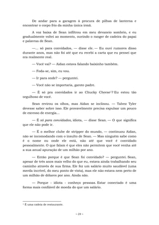 ~ 24 ~
De andar para a garagem à procura de pilhas de lanterna e
encontrar o corpo frio da minha única irmã.
A voz baixa de Sean infiltrou em meu devaneio sombrio, e eu
gradualmente voltei ao momento, ouvindo o ranger de cadeira do papai
e palavras de Sean.
—... só para convidados, — disse ele. — Eu ouvi rumores disso
durante anos, mas não foi até que eu recebi a carta que eu pensei que
era realmente real.
— Você vai? — Aidan estava falando baixinho também.
— Foda-se, sim, eu vou.
— Ir para onde? — perguntei.
— Você não se importaria, garoto padre.
— É só pra convidados ir ao Chucky Cheese1? Eu estou tão
orgulhoso de você.
Sean revirou os olhos, mas Aidan se inclinou. — Talvez Tyler
devesse saber sobre isso. Ele provavelmente precisa expulsar um pouco
de excesso de energia...
— É só para convidados, idiota, — disse Sean. — O que significa
que ele não pode ir.
— É o melhor clube de stripper do mundo, — continuou Aidan,
não se incomodando com o insulto de Sean. — Mas ninguém sabe como
é o nome ou onde ele está, não até que você é convidado
pessoalmente. O que falam é que eles não permitem que você venha até
a sua anual apuração de um milhão por ano.
— Então porque é que Sean foi convidado? — perguntei. Sean,
apesar de três anos mais velho do que eu, estava ainda trabalhando seu
caminho através de sua firma. Ele fez um salário muito saudável (uma
merda incrível, do meu ponto de vista), mas ele não estava nem perto de
um milhão de dólares por ano. Ainda não.
— Porque - idiota - conheço pessoas. Estar conectado é uma
forma mais confiável de moeda do que um salário.
1 É uma cadeia de restaurante.
 