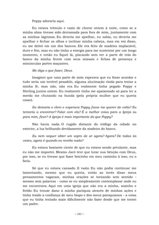 ~ 241 ~
Poppy adoraria aqui.
Eu estava trêmulo e vazio de chorar ontem à noite, como se a
minha alma tivesse sido derramada para fora de mim, juntamente com
as minhas lágrimas. Eu deveria me ajoelhar, eu sabia, eu deveria me
ajoelhar e fechar os olhos e inclinar minha cabeça, mas em vez disso,
eu me deitei em um dos bancos. Ele era feito de madeira implacável,
duro e frio, mas eu não tinha a energia para me sustentar por um longo
momento, e então eu fiquei lá, piscando sem ver a parte de trás do
banco da minha frente com seus missais e fichas de presença e
minúsculas partes maçantes.
Me diga o que fazer, Deus.
Imaginei que uma parte de mim esperava que eu fosse acordar e
tudo seria um terrível pesadelo, alguma alucinação vinda para testar a
minha fé, mas não, não era. Eu realmente tinha pegado Poppy e
Sterling juntos ontem. Eu realmente tinha me apaixonado só para ter a
merda me chutando na bunda (pela própria mulher que eu queria
casar).
Eu deixaria o clero e esperava Poppy fosse me querer de volta? Eu
tentaria a encontrar? Falar com ela? É a melhor coisa para a Igreja ou
para mim, ficar? A Igreja é mais importante do que Poppy?
Não havia nada. O rugido distante do tráfego da cidade no
exterior, a luz brilhando devidamente da madeira do banco.
Eu nem sequer obter um sopro de ar agora? Agora? De todas às
vezes, agora é quando eu recebo nada?
Eu estava bastante ciente de que eu estava sendo petulante, mas
eu não me importei. Mesmo Jacó teve que lutar sua bênção com Deus,
por isso, se eu tivesse que fazer beicinho em meu caminho à isso, eu o
faria.
Só que eu estava cansado. E vazio. Eu não podia continuar me
lamentando, mesmo que eu queria, então ao invés disso meus
pensamentos vagaram, minhas orações se tornando sem sentido -
mesmo sem palavras - como se eu simplesmente contemplasse onde eu
me encontrava. Aqui em uma igreja que não era a minha, sozinho e
ferido. Eu trouxe dano à minha paróquia através de minhas ações e
tinha traído a confiança de meu bispo e dos meus paroquianos - a coisa
que eu tinha tentado mais dificilmente não fazer desde que me tornei
um padre.
 