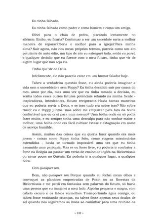 ~ 242 ~
Eu tinha falhado.
Eu tinha falhado como padre e como homem e como um amigo.
Olhei para o chão de pedra, piscando lentamente no
silêncio. Então, eu ficaria? Continuar a ser um sacerdote seria a melhor
maneira de reparar? Seria o melhor para a igreja? Para minha
alma? Sair agora, não nos meus próprios termos, parecia como um ato
petulante de auto ódio, um tipo de ato eu estraguei tudo, então eu parei,
e qualquer decisão que eu fizesse com o meu futuro, tinha que vir de
algum lugar que não seja eu.
Tinha que vir de Deus.
Infelizmente, ele não parecia estar em um humor falador hoje.
Talvez a verdadeira questão fosse, eu ainda poderia imaginar a
vida sem o sacerdócio e sem Poppy? Eu tinha decidido sair por causa do
meu amor por ela, mas uma vez que eu tinha tomado a decisão, eu
sentia todos esses outros futuros potenciais rolando na minha frente -
inspiradoras, intoxicantes, futuro revigorante. Havia tantas maneiras
que eu poderia servir a Deus, e se isso tudo era sobre isso? Não sobre
trazer eu e Poppy juntos, mas sobre me empurrar para fora da bolha
confortável que eu criei para mim mesmo? Uma bolha onde eu só podia
fazer muito, e eu sempre tinha uma desculpa para não sonhar maior e
melhor, uma bolha onde era fácil cultivar êxtase e estagnação em nome
de serviço humilde.
Assim, muitas das coisas que eu queria fazer quando era mais
jovem - coisas como Poppy tinha feito, como viagens missionárias
estendidas - havia se tornado impossível uma vez que eu tinha
assumido uma paróquia. Mas se eu fosse livre, eu poderia ir combater a
fome na Etiópia ou passar um verão de ensino de Inglês na Bielorrússia
ou cavar poços no Quênia. Eu poderia ir a qualquer lugar, a qualquer
hora.
Com qualquer um.
Bem, não qualquer um. Porque quando eu fechei meus olhos e
convoquei as planícies empoeiradas de Pokot ou as florestas da
Bielorrússia e me perdi em fantasias sem palavras do futuro, só havia
uma pessoa que eu imaginei a meu lado. Alguém pequena e magra, com
cabelo escuro e os lábios vermelhos. Transportando água comigo, ou
talvez fosse ensinando crianças, ou talvez fosse apenas seus óculos de
sol quando nós seguramos as mãos ao caminhar para uma reunião da
 
