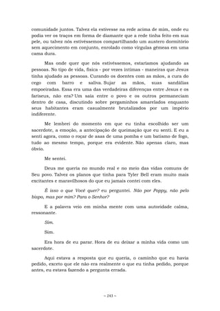 ~ 243 ~
comunidade juntos. Talvez ela estivesse na rede acima de mim, onde eu
podia ver os traços em forma de diamante que a rede tinha feito em sua
pele, ou talvez nós estivéssemos compartilhando um austero dormitório
sem aquecimento em conjunto, enrolado como vírgulas gêmeas em uma
cama dura.
Mas onde quer que nós estivéssemos, estaríamos ajudando as
pessoas. No tipo de vida, física - por vezes íntimas - maneiras que Jesus
tinha ajudado as pessoas. Curando os doentes com as mãos, a cura do
cego com barro e saliva. Sujar as mãos, suas sandálias
empoeiradas. Essa era uma das verdadeiras diferenças entre Jesus e os
fariseus, não era? Um saía entre o povo e os outros permaneciam
dentro de casa, discutindo sobre pergaminhos amarelados enquanto
seus habitantes eram casualmente brutalizados por um império
indiferente.
Me lembrei do momento em que eu tinha escolhido ser um
sacerdote, a emoção, a antecipação de queimação que eu senti. E eu a
senti agora, como o roçar de asas de uma pomba e um batismo de fogo,
tudo ao mesmo tempo, porque era evidente. Não apenas claro, mas
óbvio.
Me sentei.
Deus me queria no mundo real e no meio das vidas comuns de
Seu povo. Talvez os planos que tinha para Tyler Bell eram muito mais
excitantes e maravilhosos do que eu jamais contei com eles.
É isso o que Você quer? eu perguntei. Não por Poppy, não pelo
bispo, mas por mim? Para o Senhor?
E a palavra veio em minha mente com uma autoridade calma,
ressonante.
Sim.
Sim.
Era hora de eu parar. Hora de eu deixar a minha vida como um
sacerdote.
Aqui estava a resposta que eu queria, o caminho que eu havia
pedido, exceto que ele não era realmente o que eu tinha pedido, porque
antes, eu estava fazendo a pergunta errada.
 