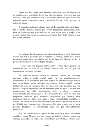 ~ 244 ~
Desta vez não havia nada vistoso - arbustos, sem formigamento
de sentimentos, sem raios de sol que não queimam. Houve apenas um
silêncio, uma paz contemplativa, e o conhecimento de que meus pés
estavam agora apontando para o caminho. Eu só tinha que dar o
primeiro passo.
E quando eu chamei o bispo mais tarde naquela noite para dizer-
lhe a minha decisão, minha paz recém-descoberta permaneceu. Nós
dois sabíamos que era a decisão certa - para mim e para a igreja - e só
assim, minha vida como sacerdote, como Padre Tyler Bell, chegou a um
fim suave e solene.
No próximo fim de semana era a festa irlandesa, e eu já tinha dito
adeus aos meus paroquianos e limpado a reitoria, então não havia
nenhuma razão para me dirigir até lá, embora eu odiasse perder o
pontapé inicial para a arrecadação da igreja.
— Medo que eles joguem pedra você? — Sean disse quando eu
mencionei que eu não ia. (Eu estava ficando com ele até que eu
encontrasse um lugar próprio).
Eu balancei minha cabeça. Na verdade, apesar do respingo
nacional sobre a mídia social, onde eu era simultaneamente
demonizado e transformado em uma espécie de celebridade por causa
dos meus looks, meus próprios paroquianos tinham reagido muito
melhor do que eu merecia. Eles me disseram que queriam que eu
ficasse - alguns realmente me imploraram para eu ficar - outros me
agradeceram por falar abertamente sobre o abuso - alguns
simplesmente me abraçaram e me desejaram boa sorte. E lhes dei
respostas honestas para qualquer perguntas que fizeram; eles
mereciam isso de mim, pelo menos, uma contabilidade completa e
aberta dos meus pecados, de modo que não haveria nenhuma sombra
de dúvida dos rumores que circulavam. Eu não queria que o meu
pecado denegrisse a comunidade mais do que absolutamente
necessário.
Mas, ao mesmo tempo, apesar de seu carinho e amor, não seria
saudável voltar. Mesmo que eu tivesse embalado minhas coisas na
semana passada, eu tinha sido assombrado por Poppy, e depois que
 
